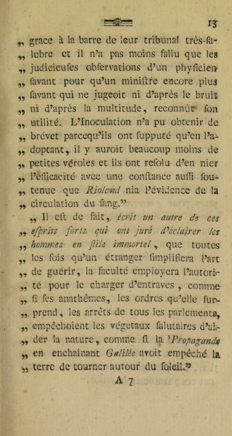 ry ,, grâce h la barre de leur tribunaî très-fà- ^ kibre et il n’a pas moins fiillu que les ,, judieieufes obfervations d’un phyficieri’ „ favant pour qu’un minillre encore plus „ favant qui ne jugeoit ni d’après le bruit ,, ni d’après la multitude, reconnûr fon ,, utilité. L’Inoculation n’a pu obtenir de ,, brévet parccqu’ils ont fupputé qu’en l’a^ „ doptant^ il y auroit beaucoup moins de ,, petites véroles et ils ont refolu d’en nier „ l’efficacité avec une confiance aufii fou- „ tenue que Rio/cad nia i’évidcnce de la „ circulation du fang,” ,,11 cft de fait, écrit un autre de ces efprits forts qui ont juré éclairer les „ hommes- en file immortel, que toutes „ les fois qu’un étranger fimplificra l’art „ de guérir, la fticulté craployera l’autorif „ té pour le charger d’entraves , comme „ fl fes anathèmes, les ordres qu’elle fur»- „ prend, les arrêts de tous les parlementa, „ empèchoient les végétaux falutaires d’aL ,, der la nature, comme fi la Propagande „ en enchaînant Galilée aroit empêché U terre de tourner autour du foleil.”