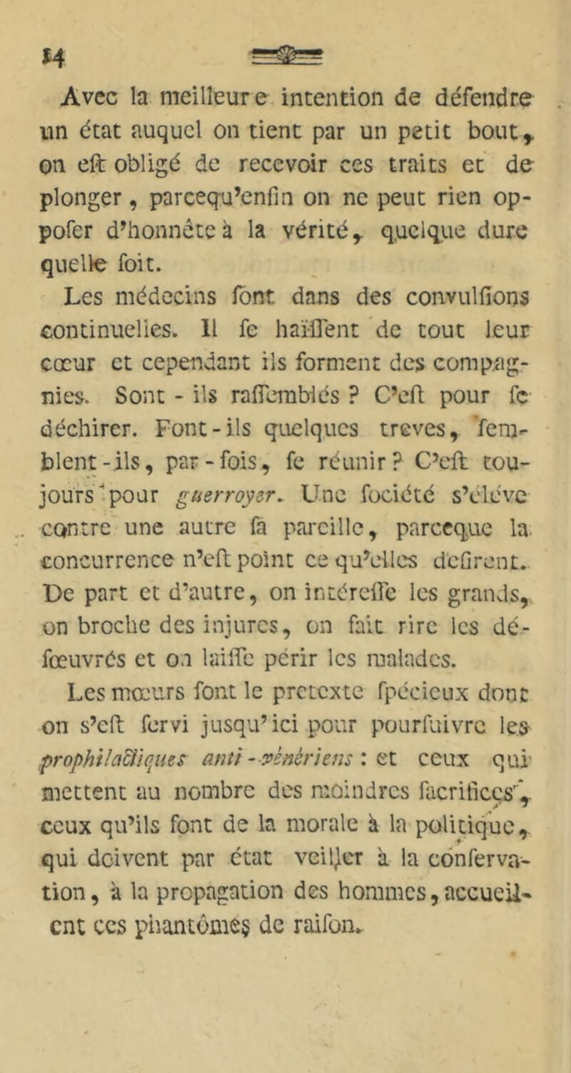 t4 Avec la meilleure intention de défendre un état auquel on tient par un petit bout» on eft obligé de recevoir ces traits et de plonger, pareequ’enfin on ne peut rien op- pofer d’honnéteà la vérité» quelque dure quelle foit. Les médecins font dans des convulfions Gontinuelies. Il fc haïlTent de tout leur cœur et cependant ils forment des compag- nies. Sont - ils ralTembiés ? C’efl; pour fc déchirer. Font-ils quelques treves, Yenj^ blent-ils, par-fois, fe réunir? C’eft tou- jours'', pour guerroyer^ LInc fociété s’élève .. contre une autre fa pai-cillc, pareeque la. concurrence n’eft point ce qu’elles dcOrent. De part et d’autre, on intéreffe les grands,, on broche des injures, on fait rire les dé- fœuvrés et on laiiTe périr les malades. Les mœurs font le prétexté fpocieux dont on s’eft fervi jusqu’ici pour pourfuivre les prophilaci'iques^ anù- 7>ènériens : ceux qui' mettent au nombre des moindres facriiicçs» ceux qu’ils font de la morale à la politique,, qui doivent par état veiljcr à la ednferva- tion, à la propagation des hommes,accueU-* ent CCS phantômeç de raifon*