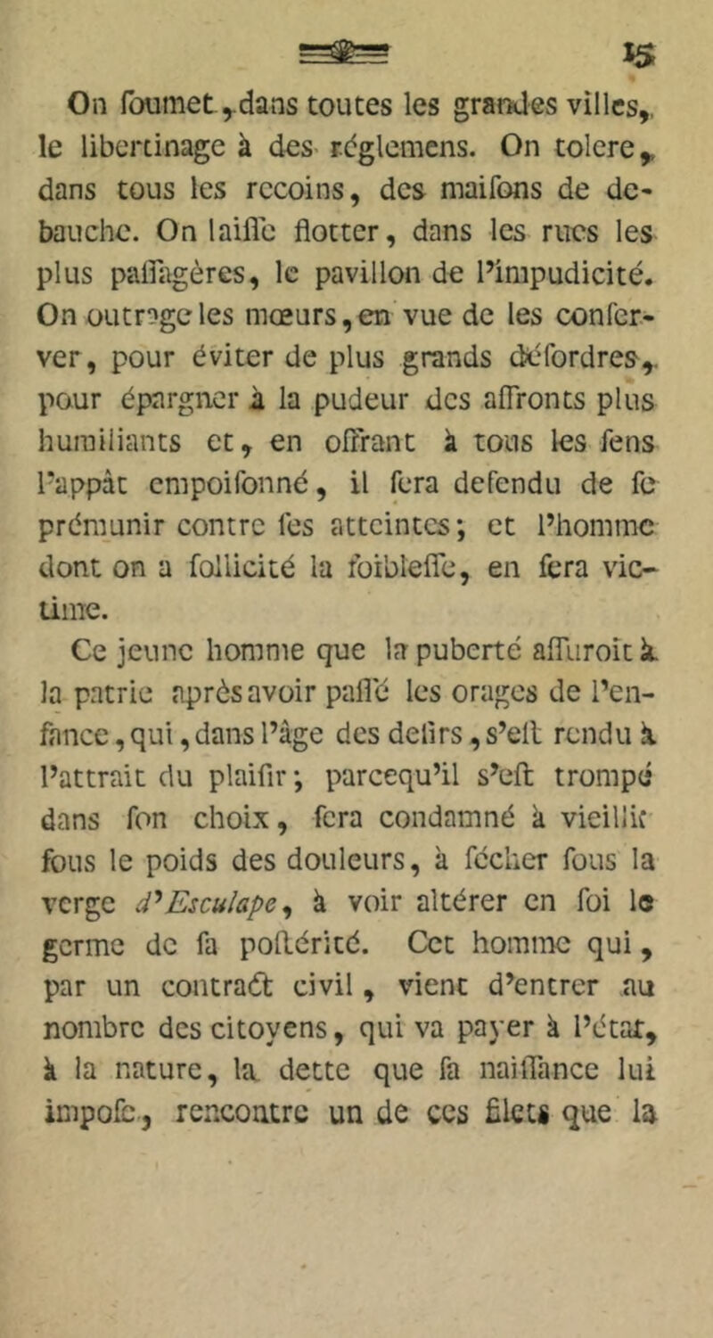 On foumet ^dans toutes les grarxles villes,, le libertinage à des- rbglcmcns. On tolcre,. dans tous les recoins, des maifons de de* bauche. On laifle flotter, dans les rues les plus paifagères, le pavillon de Pimpudidté. On üutrogcles mœurs,en vue de les confer* ver, pour éviter de plus grands deTordres,. pour épargner à la pudeur des affronts plus humiliants et, en offrant à tous les fens l'appàt empoifonné, il fera défendu de fc prémunir contre les atteintes; et l’homme dont on a foiiicité la foiblefle, en fera vic- time. Ce jeune homme que la puberté affTuroît k. la patrie après avoir pafl'é les orages de l’en- fance , qui, dans l’âge des delirs, s’ell rendu k l’attrait du plaifir ; pareequ’il s’eft; trompé dans fon choix, fera condamné k vieillie fous le poids des douleurs, k fécher fous la verge d'^Esculape^ k voir altérer en foi le germe de fa pollérité. Cet homme qui, par un contraâ: civil, vient d’entrer au nombre des citoyens, qui va payer k l’étar, à la nature, la. dette que fa naüTance lui impolb, rerxontre un de ces ülets que la