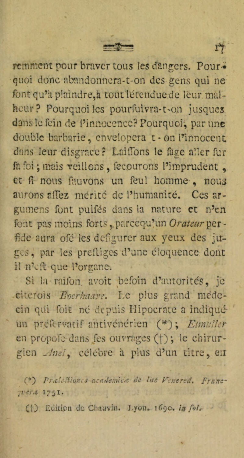 rcmmcnc pour braver tous les dangers. Pour * quoi donc abandonnera-t-on des gens qui ne font qu’à plaindre,à tout lécenduede leur mal- heur? Pourquoi les pourfuivra-t-on jusques danslcfein de l’innoecncc? Pourquoi-, par une double barbarie, cnvelopcra t • on Pinnocent dans leur disgrâce? LrdlTons le fage aller fur fa foi ; mais veillons, fecourons l’imprudent , et fi nous fauvons un feul homme , nou^ aurons afiez mdrité de l’humanité. Ces ar- gumens font puifés dans la nature et n’en font pas moins forts,,parcequ’un per- fide aura ofc les défigurer aux yeux des ju- ges, par les prediges d’une éloquence dont il n’cft que l’organe. Si la raifon. avoit befoin d’autorités, je ciierois Everhaan'. Le plus grand méde- cin qui foit né depuis Mipocratc a indiqué- un prérervacif antivenérien (^) ; Emdîcr en propofo dans/es ouvrages (t); le chirur- gien u!m!^ célébré à plus d’un titre, eu (*) acrtileinlcx de lue Fenered, Frnrt:~ -lei-x 1751. et) Eùûipn de Chauvin. I.yoju 1690. in foU