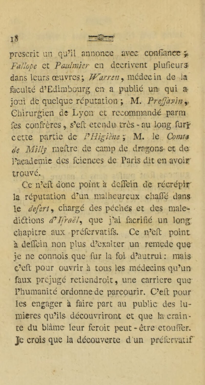prescrit an qu’il annonce avec confiance Fallùpe et Taulmisr en décrivent pluficurs dans leurs œuvres ; Warren, mcdcc in de ia faculté d’Edimbourg en a publié un qui a joui de quelque réputation ; M. Pre^ày'in^. ehirurgien de Lyon et recommandé parm Tes confrères, s’efi; étendu très - au long furr- cette partie de PHïgiene\ M. le Comts de Milly rneflre de camp de dragons- et dû l’academic des fcicnccs de Paris dit en avoir trouvé. Ce n’eft donc point k dCiTein de récrépir la réputation d’un malheureux chafie dans le defert^ chargé des péchés et des malé- dictions dPIfra'éJ^ que j’ai facrifié un long chapitre aux préfervatifs. Ce n’clt point à deffein non plus d’exalter un remede que je ne connois que fur la foi d’autrui; mais c’eft pour ouvrir h. tous les médecins qu’un ' faux préjugé rctiendroit, une carrière que l’humanité ordonne de parcourir. C’eft pour les engager ii faire part au public des lu- mières qu’ils découvriront et que la crain- te du blâme- leur feroit peut-être ctoufTer. je crois que la découverte d un préfervatif