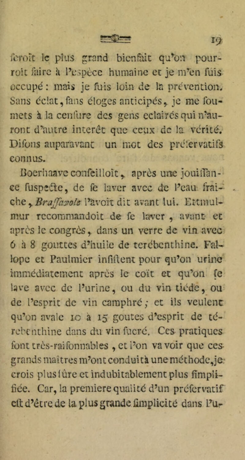 fcrort le plus rand bienfait qu^on pour- rait faire k l’espèce humaine et je m’en fuis occupé: mais je fuis loin de la prévention. Sans éclat,fans éloges anticipés, je me fou- niets à la cenfure des gens éclairés qui n’au- ront d’autre intérêt que ceux de la vérité. Difons auparavant un mot des prclervatifs connus. üoerhaave confeilloîtaprès une jouilTan- ce fuspîéle, de fe laver avec de l’eau: frai-^ z\\c yBraJfamle l’avait dit avant lui. Ettmul- mur rccommandoit de fe laver , avant et après le congrès, dans un verre de vin avec/ 6 à 8 gouttes d’huile de térébenthine. Fal- lope et Paulmicr infiftent pour qu’on urine immédiatement après le coït et qu’on fe lave avec de l’urine, ou du vin tiède, ou de l’esprit de vin camphré; et ils veulent qu’on avale lo à 15 goûtes d’esprit de té- rébenthine dans du vin fucré. Ces pratiques fonttrès-raifonnables , et l’on va voir que ces- grands maîtres m’ont conduitk une méthodc,je; crois pluslùre et indubitablement plus fimpii- fiée. Car, la première qualité d’un préfervatif cli d’étre de la plus grande ümplicicé dans Pu-