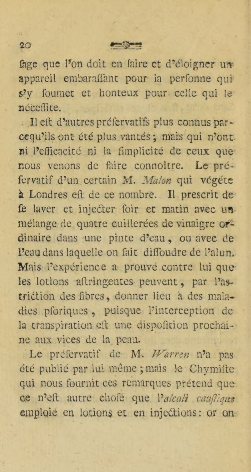 Cige que l’on doit en faire et d’dloigner unr appareil embaraüanc pour ia perfonne qui s’y füumet et honteux pour celle qui le ncccflice. - Ilelt d’autres prdfervatifs plus connus par- ccqu’ils ont été plus vantés ; mais qui n’ont- ni l’efficacité ni la fimplicicc de ceux que nous venons de faire connoître. Le pre- fervatif d’un certain M. Ma/on qui végété à Londres efl; de ce nombre. Il prescrit de fc laver et injedler foir et matin avec un mélange de quatre cuillerées de vinaigre or^ dinaire dans une pinte d’eau, ou avec de l’eau dans laquelle on fait diiïbudre de l’alun. Mais l’expérience a prouvé contre lui que les lotions aftringentes peuvent, par l’as- triétion des fibres, donner lieu à des mala- dies pforiques , puisque l’interception de la transpiration cil une dispofition prochai- ne aux vices de la peau. Le prefervatif de M. Warren n’a pas été publié par lui mcMiie ; mais le Chymifle qui nous fournit ces remarques prétend que ce n’eft autre chofe que Valcali caup^qiïs emploie en lotions et en injeélions: or on