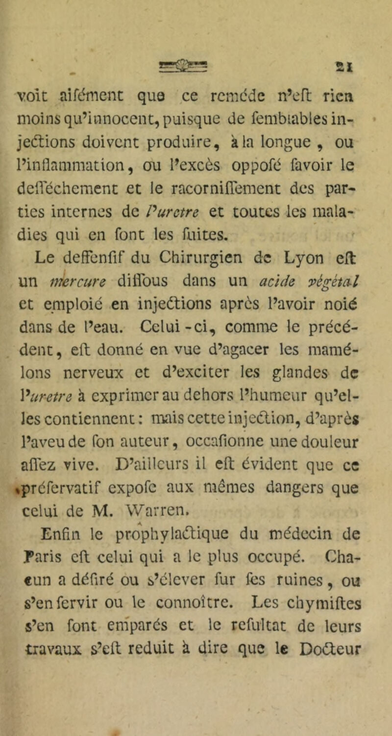 £l volt aifément qua ce rcmdde n’eft rien moins qu’innocent, puisque de fembiables in- • jedtions doivent produire, âla longue , ou l’inflammation, ou l’excès oppofè favoir le deflechement et le racorniflèment des par- ties internes de Purctre et toutes les mala- dies qui en font les fuites. Le deffenfif du Chirurgien de Lyon ell un imrcure diflbus dans un acide végétal et emploie en injections après l’avoir noié dans de l’eau. Celui-ci, comn'ie le précé- dent , eft donné en vue d’agacer les mamé- lons nerveux et d’exciter les glandes de Vuretre à exprimer au dehors l’humeur qu’el- les contiennent ; n'iais cette injeCtion, d’après l’aveu de fon auteur, occafionne une douleur allez vive. D’ailleurs il eft évident que ce »préfervatif expofe aux mêmes dangers que celui de M. Warren. Enfin le prophylactique du médecin de Paris eft celui qui a le plus occupé. Cha- cun a défiré ou s’élever fur fcs ruines, ou s’enfervir ou le connoître. Les chymiftes s’en font emparés et le refultat de leurs travaux s’eft réduit à dire que le DoCteur
