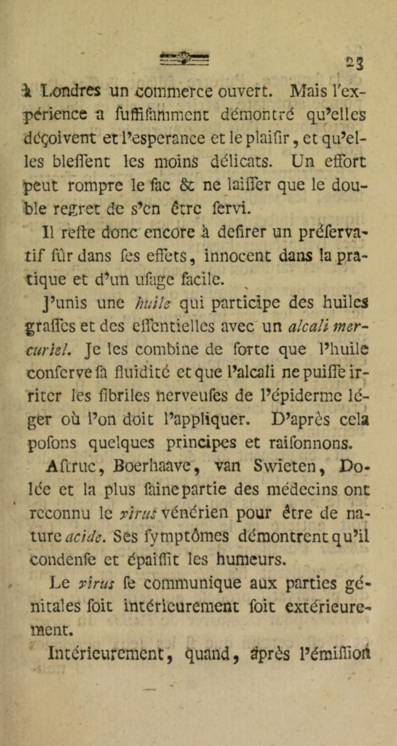 T •il l-cmdres un commerce ouvert. Mais l'ex- périence a fuffifamment démontré qu’elles déçoivent et l’esperance et le plaifir, et qu’el- les blelTent les moins délicats. Un effort peut rompre le fac & ne laiffer que le dou- ble regret de s’en être fervi. Il refte donc encore il defirer un préferva- tif fôr dans fes effets, innocent dans la pra- tique et d’un ufagc facile. j’unis une hui h qui participe des huiles graffes et des cffcntiellcs avec un a/ca/i mer- curiel. Je les combine de forte que l’huile confcrvefa fluidité et que l’alcali ne puiffe ir- riter les fibriles nerveufes de l’épiderme lé- ger où l’on doit l’appliquer. D’après cela pofons quelques principes et raifonnons. Aftruc, Boerliaave, van Swieten, Do- lée et la plus faine partie des médecins ont reconnu le xirus vénérien pour être de na- ture Ses fymptômes démontrent qu’il condenfe et épaiflit les humeurs. Le xirus fe communique aux parties gé- nitales foit intérieurement foit extérieure- ment. Intérieurement, quand, ^près l’émiflioii