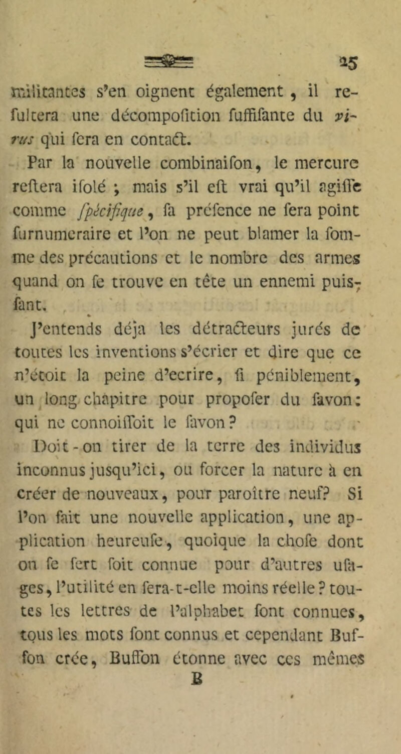 rràlitantes s’en oignent également, il re- fülcera une décompofition fuffifante du vi- riis qui fera en contaét. Par la nouvelle combinaifon, le mercure reliera ifolé •, mais s’il ell vrai qu’il agillc comme fpécifiijue^y fa prcfcnce ne fera point furnumcraire et l’on ne peut blâmer la fem- me des précautions et le nombre des armes quand on fe trouve en tête un ennemi puis-; fant. J’entends déjà les détraéteurs jurés de toutes les inventions s’écrier et dire que ce n’écoic la peine d’ecrire, fi péniblement, un long chapitre pour propofer du favon; qui ne connoilToit le favon ? Doit-on tirer de la terre des individus inconnus jusqu’ici, ou forcer la nature h en créer de nouveaux, pour paroître neuf? Si l’on fait une nouvelle application, une ap- plication heureufe, quoique la chofe dont on fe fert foit connue pour d’autres ufa- ges, l’utilité en fera-t-elle moins réelle ? tou- tes les lettres de l’alphabet font connues, tous les mots font connus et cependant Buf- fon crée, Buffon étonne avec ces mêmes B