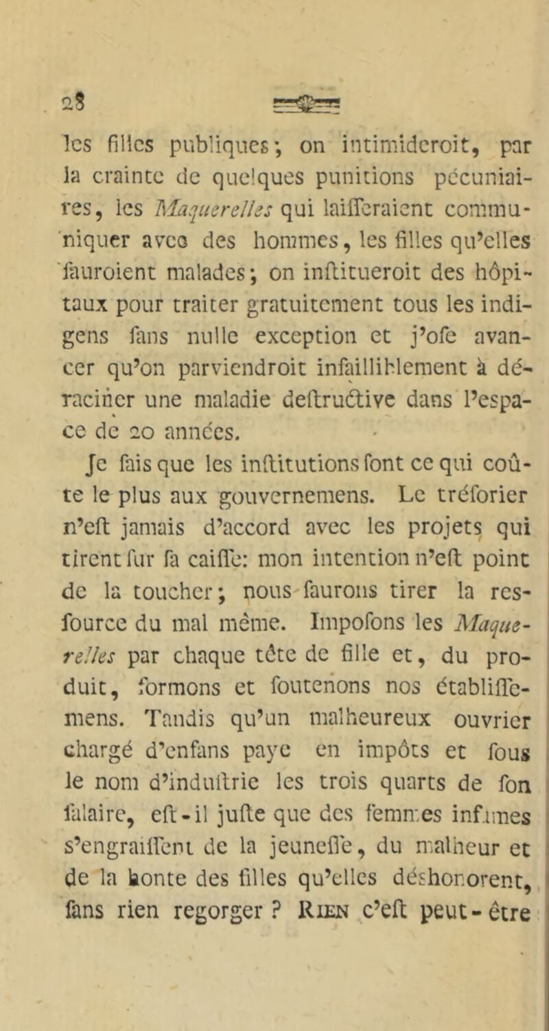 les filles publiques’, on intimideroit, par la crainte de quelques punitions pécuniai- res, les Maquerelle: qui laiflcraicnt commu- niquer aveo des hommes, les filles qu’elles iauroient malades; on inllitueroit des hôpi- taux pour traiter gratuitement tous les indi- gens fans nulle exception et j’ofe avan- cer qu’on parviendroit infailliblement à dé- raciner une maladie deftruélivc dans l’espa- ce de 20 années. Je fais que les inftitutions font ce qui coû- te le plus aux gouvernemens. Le tréforier n’eft jamais d’accord avec les projets qui tirent fur fa caifle: mon intention n’eft point de la toucher; nous-faurons tirer la rcs- fource du mal même. Impofons les Maque- \ relles par chaque tête de fille et, du pro- j duit, formons et fouteiions nos établifle- | mens. Tandis qu’un malheureux ouvrier chargé d’enfans paye en impôts et fous le nom d’indullrie les trois quarts de fon ’ falaire, eft-il jufle que des femmes infimes s’engrailfeni de la jeuneflé, du nmlheur et de la honte des filles qu’elles déshonorent, fans rien regorger? Rien c’elt peut-être