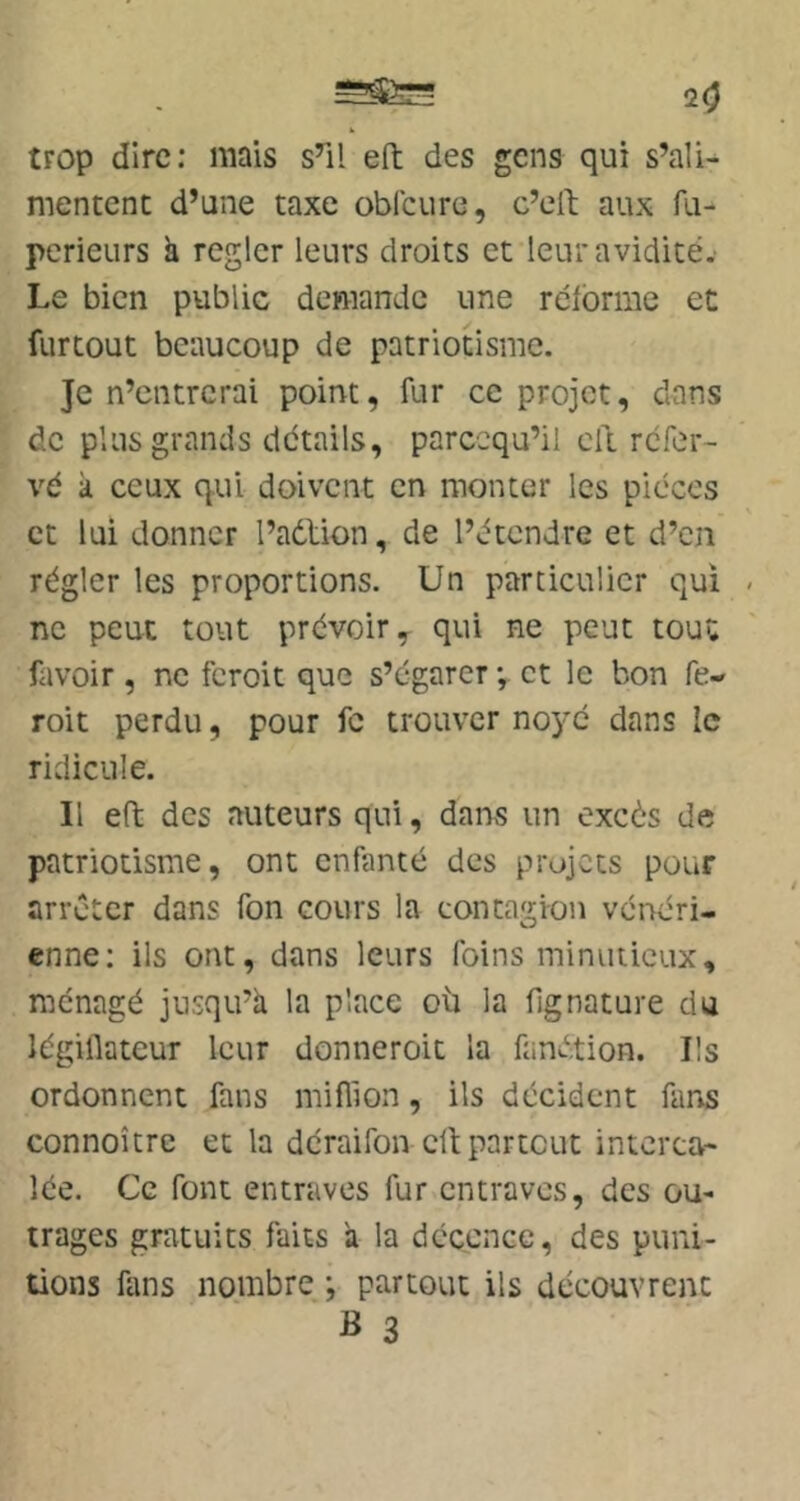 20 trop dire: mais s’il eft des gens qui s’ali- mentent d’une taxe oblcure, c’eil; aux fu- perieurs k régler leurs droits et leur avidité. Le bien public demande une réforme et furtout beaucoup de patriotisme. Je n’entrerai point, fur ce projet, dans de plus grands détails, parccqu’il cil réfer- vé k ceux qui doivent en monter les pièces et lui donner l’adlion, de l’étendre et d’en régler les proportions. Un particulier qui - ne peut tout prévoir, qui ne peut tout favoir , ne feroit que s’égarer ; et le bon fe- roit perdu, pour fc trouver no5'é dans le ridicule. Il eft des auteurs qui, dans un excès de patriotisme, ont enfanté des projets pour arrêter dans fon cours la contagion vénéri- enne: ils ont, dans leurs foins minutieux, ménagé jusqu’à la place où la fignature du légiflateur leur donneroic la fandtion. Ils ordonnent fans miflion, ils décident fans connoître et la déraifon ctl; partout interca- lée. Ce font entraves fur entraves, des ou- trages gratuits faits k la déccncc, des puni- tions fans nombre ; partout ils découvrent B 3