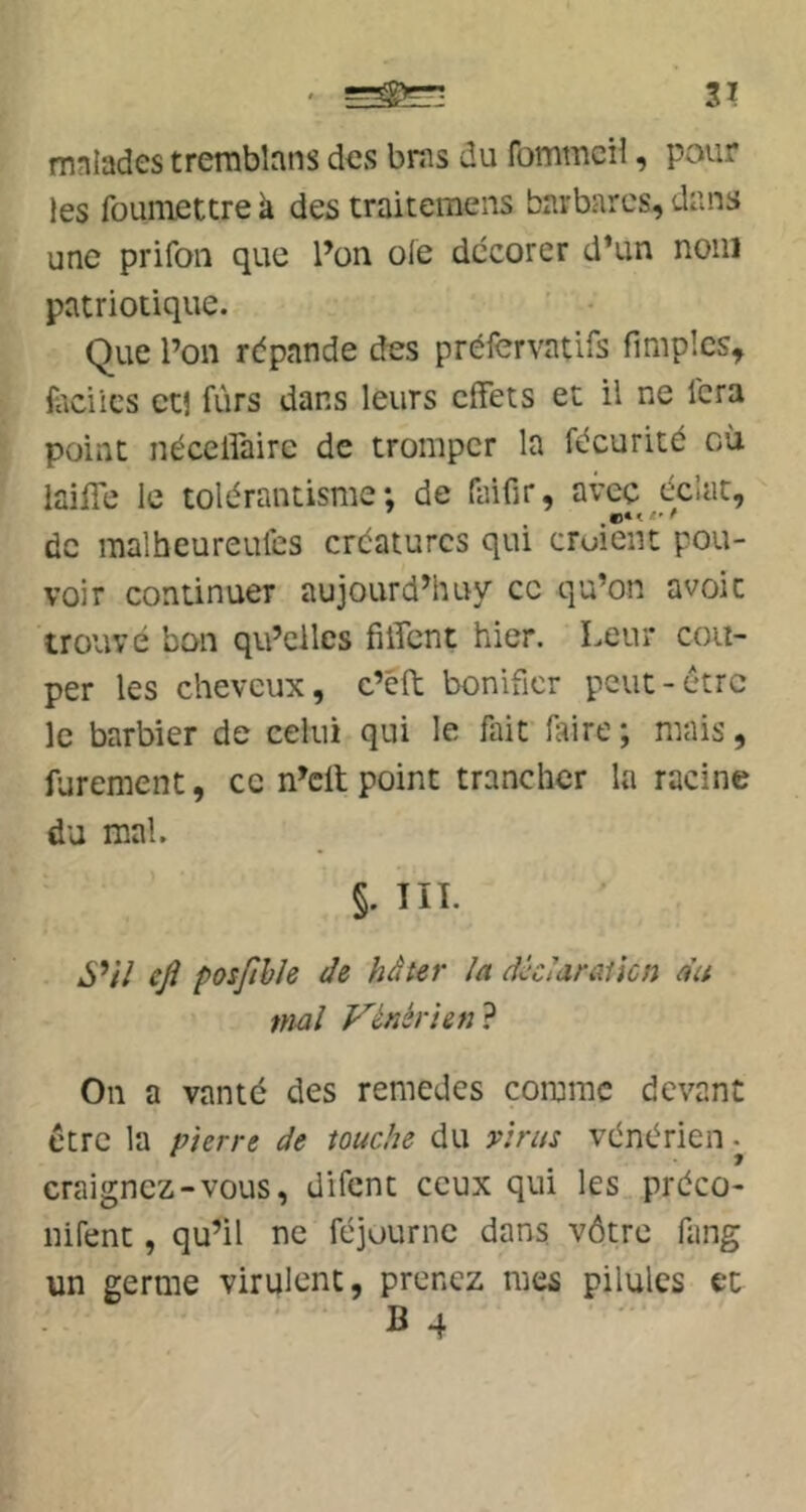 mniades trerabbns des bras du fommeiî, pour les foumettre à des traitemens barbares, dans une prifon que l’on oie dccorer d’un nom patriotique. ’ • Que l’on répande des préfervatifs flmpîcs, faciles et! fùrs dans leurs effets et il ne fera point néceffaire de tromper la fécurité où laiffe le tolérantisme; de faifir, avec éclat, de malheureules créatures qui cruieiit pou- voir continuer aujourd’huy ce qu’on avoic trouvé bon qu’eilcs fiffent hier. Leur cou- per les cheveux, c’éft bonifier peut-être le barbier de celui qui le fait faire ; mais, furement, ce n’cll point trancher la racine du mal. ’ §. TIL *S’/7 ejî posfthle de hâter la âklarûücn du niai yénérien? On a vanté des remedes comme devant être la pierre de touche du virus vénérien craignez-vous, difent ceux qui les préco- iiifent, qu’il ne féjourne dans vôtre fang un germe virulent, prenez mes pilules et