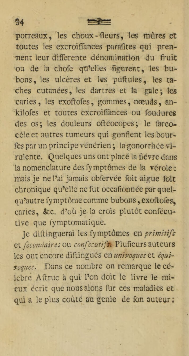 S4 porreaux, les choux-fleurs, los tuûres et toutes les excroiflances parafites qui pren- nent leur differente dénomination du fruic ■ou de la chofe qu’elles figurent, les bu- bons, les ulcères et les pullules, les ta- •ches cutanées, les dartres et la gale; les caries, les cxollofes, gommes, nœuds, an- kilofes et toutes excroiflances ou foudures des os; les douleurs oftéocopes; le farco- cèleet autres tumeurs qui gonflent lesbour- fes par un principe vénérien ; la gonorrhée vi- rulente. Quelques uns ont placé la fièvre dans la nomenclature des fymptômes de la vérole: mais je ne l’ai jamais oblcrvée foit aigue foit chronique qu’elle ne fut occafionnée par quel- qu’autre fymptôme comme bubons, exoflofes, caries, &;c. d’où je la crois plutôt confécu- tive que lymptomatique. Je diftingucrai les fymptômes en primitifs et fccondaires ou confècutifr, Plufieurs auteurs les ont encore diftingués en univoques équi- voques. Dans ce nombre on remarque le cé- lèbre ATtruc à qui l’on doit le livre le mi- eux écrit que nousaions fur ces maladies et qui a le plus coûté au genie de fon auteur ;