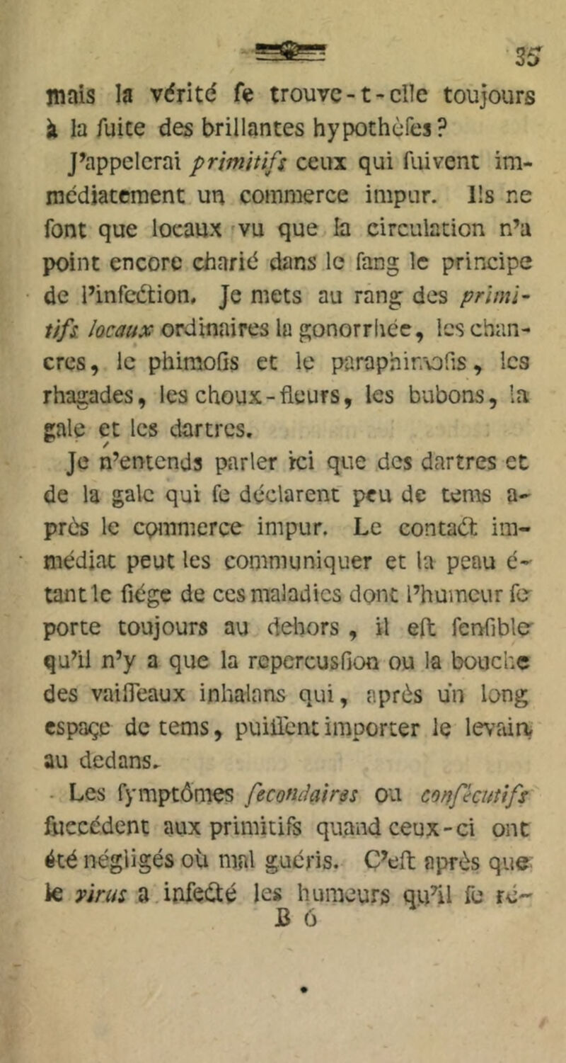 mais la vdritd fe trouve -1 - elle toujours à la fuite des brillantes hypothèfes? J’appelcrai primitifs ceux qui fui vent im- mcdiaccment un commerce impur. Ils ne font que locaux vu que la circulation n’a point encore charid dans le fang le principe de l’infcétion. Je mets au rang des primi- tifs lûcaux ordinaires lu gonorrhée, les chan- cres, le phiraolis et le paraphirrods, les rhagades, les choux-fleurs, les bubons, la gale et les dartres. Je n’entends parler ici que dos dartres et de la gale qui fe déclarent peu de tems a- près le commerce impur. Le contadl im- médiat peut les communiquer et la peau é- tant le fiégc de ces maladies donc l’humeur fe porte toujours au ddiors , il eft fenfible qu’il n’y a que la repercusfion ou la bouche des vaifleaux inhalans qui, après un long espaçe de tems, puiliènt importer le levfdrt au dedans. • Les fymptônies fecotulairss ou conpeutifs fuccédent aux primitifs quand ceux-ci ont été négligés où mal guéris. C’eft après que. k virus a infecté les humeurs qu^il fu ré- J3 6