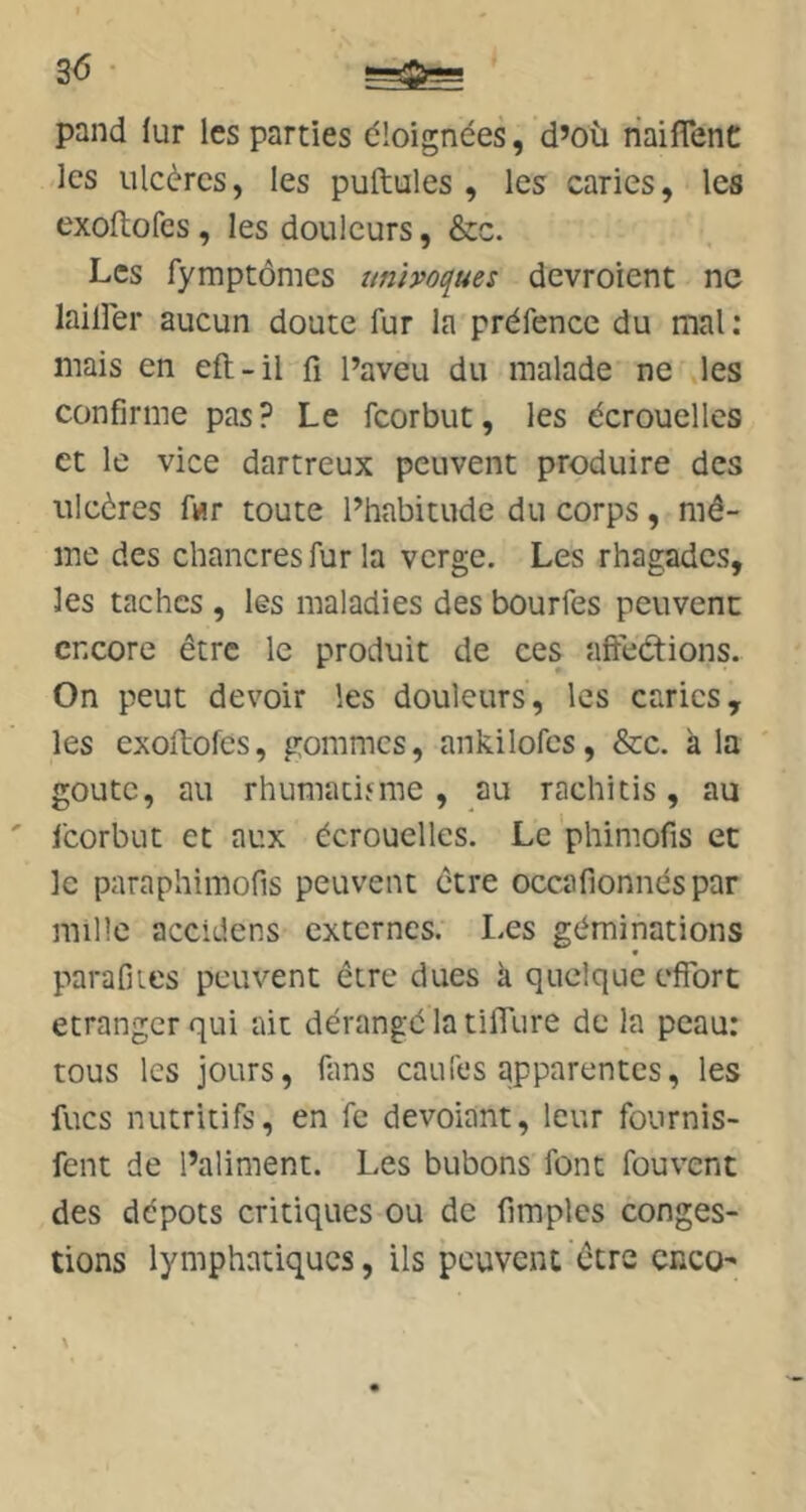 pand lur les parties éloignées, d’où riaiffenC les ulcères, les pullules, les caries, les exoftofes, les douleurs, &c. Les fymptômes univoques dcvroient ne lailler aucun doute fur la préfencc du mal: mais en eft-il fi l’aveu du malade ne les confirme pas? Le feorbut, les écrouelles et le vice dartreux peuvent produire des ulcères f«r toute l’habitude du corps, mê- me des chancres fur la verge. Les rhagades, les taches , les maladies des bourfes peuvenc encore être le produit de ces affedions. On peut devoir les douleurs, les caries, les exoftofes, gommes, ankilofcs, &c. à la goûte, au rhumacinne , au rachitis, au feorbut et aux écrouelles. Le phimofis et le paraphimofis peuvent être occafionnéspar mille accidens externes. Les géminations parafiies peuvent être dues k quelque effort etranger qui ait dérangé la tiffure de la peau: tous les jours, fans caufes apparentes, les fucs nutritifs, en fc devoiant, leur fournis- fent de l’aliment. Les bubons font fouvent des dépôts critiques ou de fimples conges- tions lymphatiques, ils peuvent être cnco'