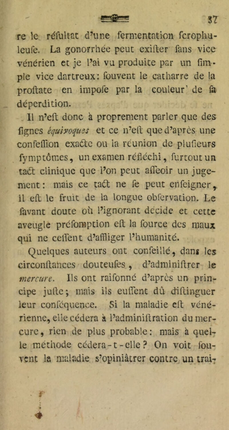 87 re le réfultat d’une fermentation fcropliu- leufe. La gonorrhée peut exifter fans vice vénérien ce je l’ai vu produite par un fim* pie vice dartreux: fouvent le catharre de la proftate en impofe par la couleur' de là déperdition. Il n’eft donc à proprement parler que des fignes équhoqîtes et ce n’ell que d’après une confeflion exaète ou la réunion de plufieurs fymptômes, un examen réfléchi, furtoutun taél clinique que i’on peut afîeoir un juge- ment: mais ce taét ne fe peut enfeigner, il efl: le fruit de la longue obfcrvation. Le favant doute oü l’ignorant décide et cette aveugle préfomption efl; la fource des maux qui ne celfent d’affliger l’humanité. Quelques auteurs ont confeillé, dans les circonllahces douteufes, d’adminiftrer le mercure. Ils ont raifonné d’après un prin- cipe jufte; mais ils euflent dû diftinguer leur confcquence. Si la maladie efl; véné- rienne, elle cédera à l’adminiilration du mer- cure , rien de plus probable : mais à quel- le méthode cédera-t-clleOn voit fou- vent la maladie s’opiniâtrer contre un 11017 ■ f 4