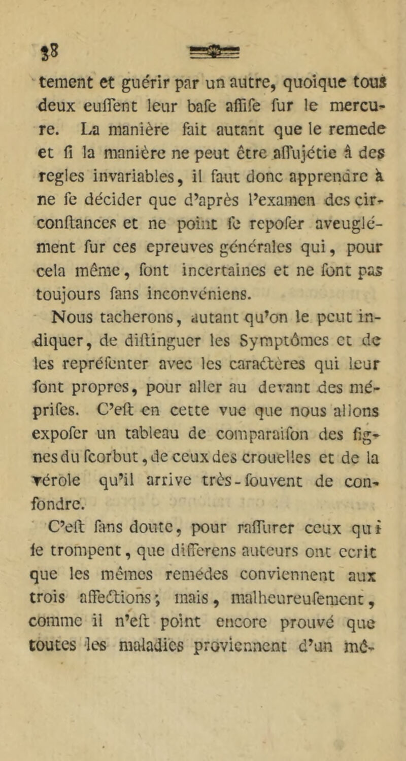 ' tement et guérir par un autre, quoique tous deux euflent leur bafe affife fur le mercU’- re. La manière fait autant que le remede et fi la manière ne peut être aflujétie â des réglés invariables, il faut donc apprendre à ne fe décider que d’après l’examen des cir»- confiances et ne point fe repofer aveugle- ment fur ces epreuves générales qui, pour cela même, font incertaines et ne font pas toujours fans inconvéniens. Nous tacherons, autant qu’on le peut in- diquer, de difiingucr les Symptômes et de les repréfenter avec les caraétères qui leur font propres, pour aller au devant des mé- prifes. C’eft en cette vue que nous allons expofer un tableau de comparaifon des nesdu rcorbut,deceuxdes crouelles et de la ▼érole qu’il arrive très-fouvent de con^ fondre. C’eft fims doute, pour ralTurcr ceux qui le trompent, que differens auteurs ont écrit que les mêmes remèdes conviennent aux trois alfeétions ; mais, malheureufemcnc, comme il n’eft point encore prouvé que toutes 'les maladies proviennent d’un mê-