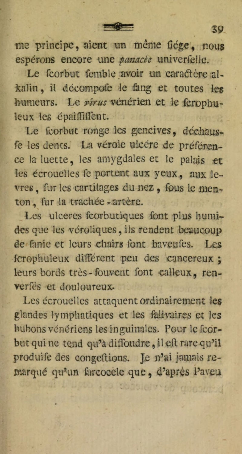 S9 me principe, aient un meme Cdge, nous espérons encore une panacée univerfelle. Le fcorbut femble .avoir un caraétcrc al- kalin, il décompofe le làng et toutes les humeurs. Le tWus vénérien et le fcrophu- Icux les cpaifTiflent. Le fcorbut ronge les gencives, cîéchaus- fe les dencs. La vérole ulcère de préféren- ce la luette, les amygdales et le palais et les écrouelles fe portent aux yeux, aux lè- vres , fur les cartilages du nez, fous le men- ton, fur la trachée -artère. _Les ulcères fcorbutiques Sont plus humi- des que les véroliques, ils rendent beaucoup de (linic et leurs chairs font baveufes. Les fcrophuleuK différent peu des cancéreux ; leurs bords très-fou-vent font calleux, ren- verfés et douloureux- Les écrouelles attaquent ordinairement les glandes lymphatiques et les feli^'aires et les bubons vénériens les inguinales. Pour le feor- but qui ne tend qu’à diffondre, il efl rare qu’il produire des congédions. Je n’ai jamais re- marqué qu’un Atrcocclc que, d’après l’aveu