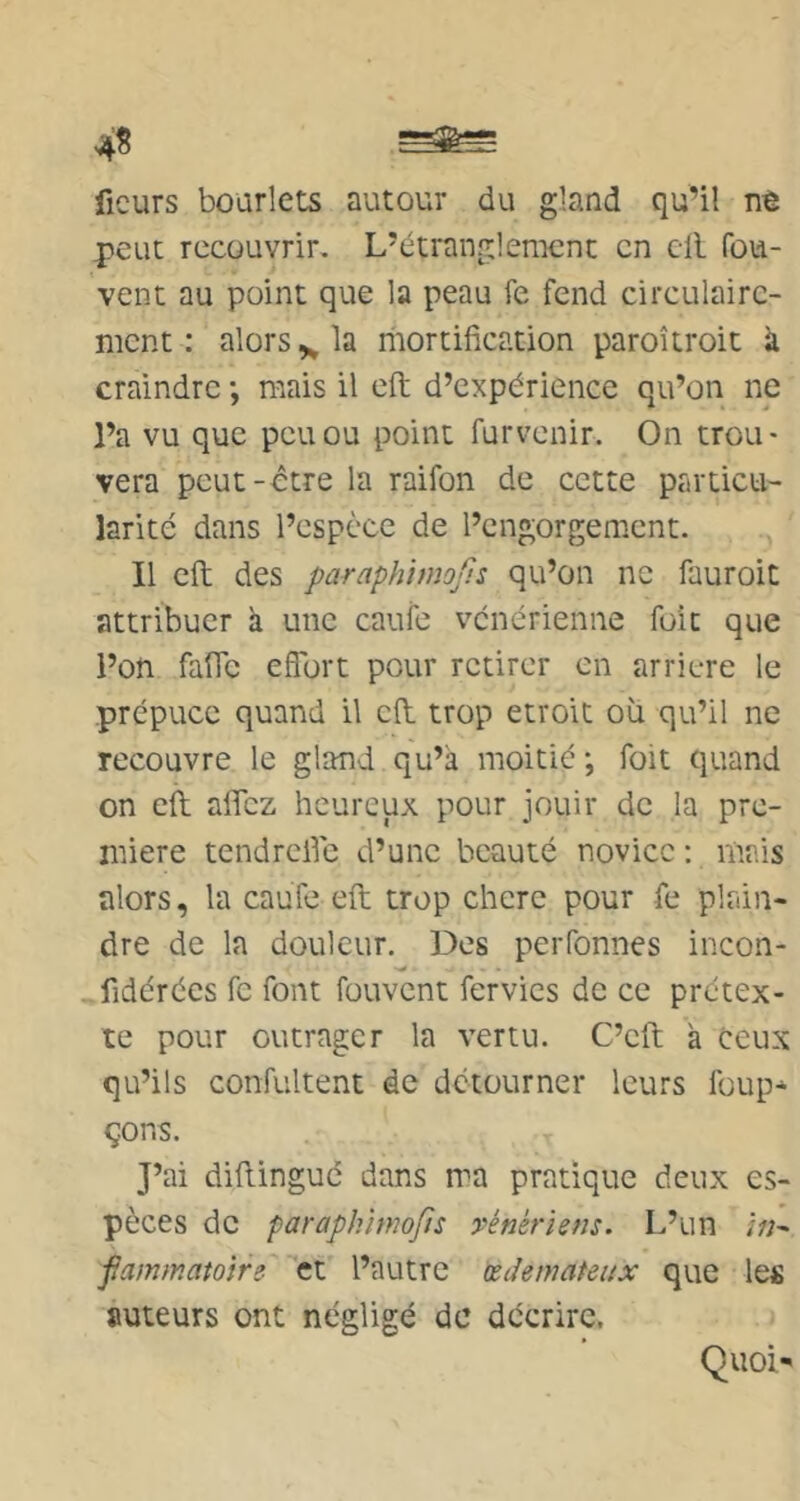 f— 4^ fleurs boarlets autour du gland qu’il nè peut recouvrir. L’étranglement en cil fou- vent au point que la peau fe fend circulairc- mcnt : alors ^ la riiortification paroîtroit à craindre ; mais il eft d’expérience qu’on ne l’a vu que peu ou point furvenir. On trou- vera peut-être la raifon de cette particu- larité dans l’espèce de l’engorgement. Il eft des paraphimofis qu’on ne fauroit attribuer a une caufe vénérienne foit que l’on faffe effort pour retirer en arriéré le prépuce quand il cil trop étroit où qu’il ne recouvre le gland qu’à moitié ; foit quand on eil affez heureux pour jouir de la pre- mière tendreffe d’une beauté novice : mais alors, la cauTe eft trop chere pour fe plrûn- dre de la douleur. Des perfonnes incon- «fidcrées fe font fouvent fervies de ce prétex- te pour outrager la vertu. C’eft à ceux qu’ils Gonfultent de détourner leurs loup* çons. J’ai diftinguc dans ma pratique deux es- pèces de paraph'imofts vénériens. L’un /V;- fammatoire et l’autre œdémateux que les auteurs ont négligé de décrire. Quoi'