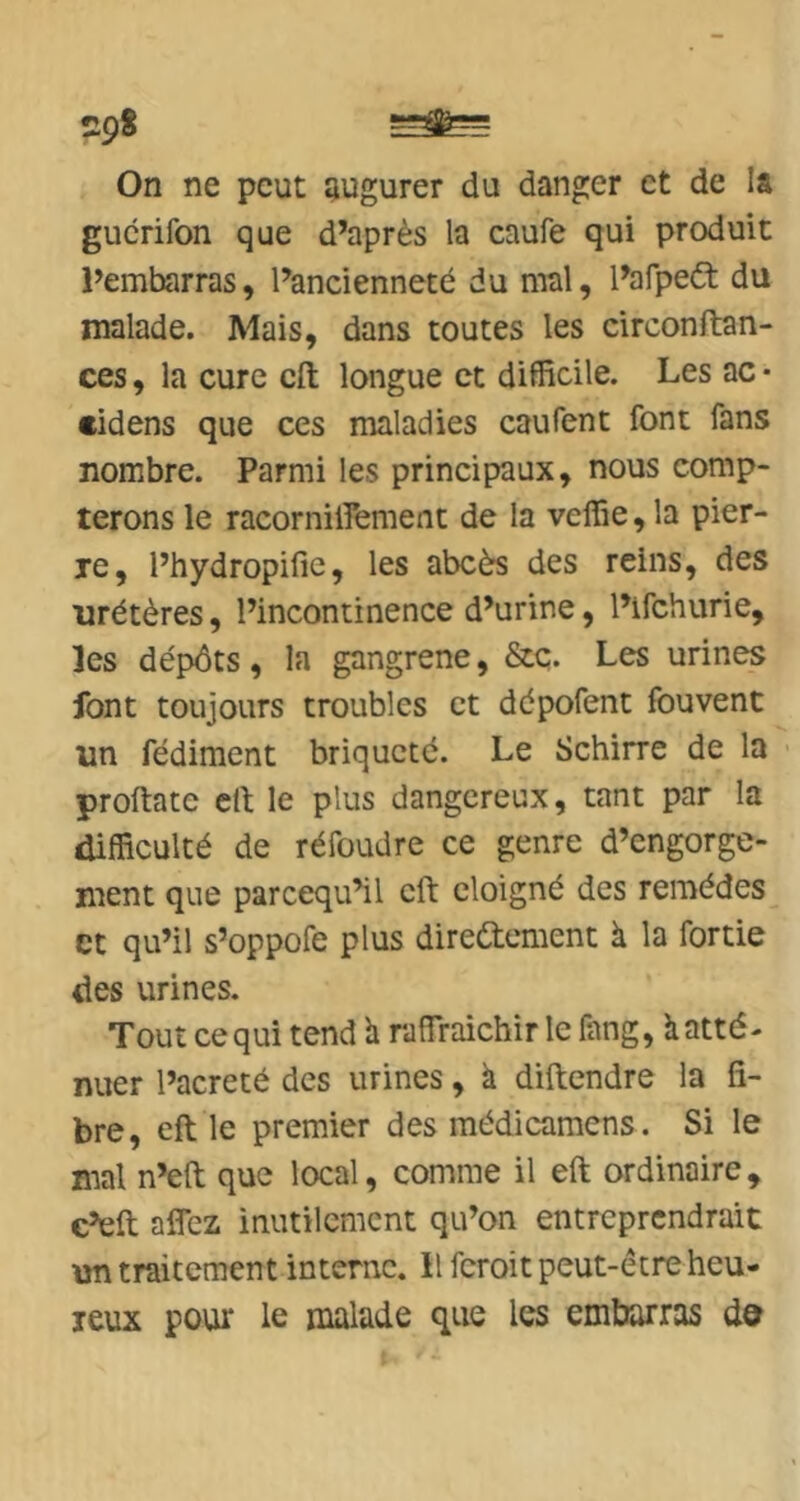 29S On ne peut augurer du danger et de !â gucrifon que d’après la caufe qui produit l’embarras, l’ancienneté du mal, l’afpeét du malade. Mais, dans toutes les circonftan- ces, la cure cft longue et difficile. Les ac • eidens que ces maladies caufent font fans nombre. Parmi les principaux, nous comp- terons le racorniffement de la veffie, la pier- le, l’hydropific, les abcès des reins, des tirétères, l’incontinence d’urine, l’ifehurie, les dépôts, la gangrené, &c. Les urines font toujours troubles et dépofent fouvent un fédiment briqueté. Le Schirre de la proftate cil; le plus dangereux, tant par la difficulté de réfoudre ce genre d’engorge- ment que pareequ’il cft éloigné des remèdes et qu’il s’oppofe plus directement à la fortie des urines. Tout ce qui tend h raffraichir le fang, à atté- nuer l’acreté des urines, a diftendre la fi- bre, eft le premier des médicamens. Si le mal n’eft que local, comme il eft ordinaire, c’en affez inutilement qu’on entreprendrait un traitement interne, il feroit peut-être heu- reux pour le malade que les embarras do