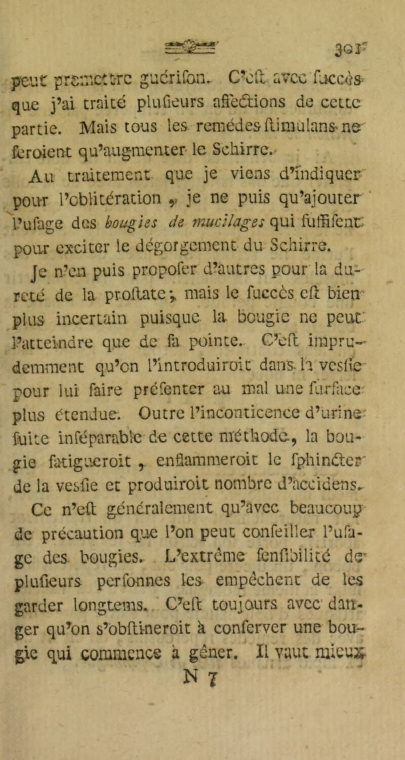 3or peut prciuctt-rc gucrifon. C'oll u7cc fjcc<>s que j’ai traité plufieurs afleétions do cette partie. Mais tous les remèdes RimulanS'ne feroient qu’augmenter le Schirre. Au traitement que je viens d’indiquer pour l’oblitération ,, je ne puis qu’ajouter L’ufage des bougies de mucilages qui iuffifeaL pour exciter le dégorgement du Schirre. Je n’en puis propofer d’autres pour la du- reté de la proRatev mais le fuccès cfl bien plus incertain puisque la bougie ne peut l’atteindre que de Pa pointe. C’efl impru- demment qu’on l’introduiroit dans, h vcslic pour lui faire prefenter au mal une furfacc plus étendue. Outre l’inconticence d’urine fuite inféparablc de cette méthode, la bou- gie fatigueroit , enflammeroit le fphinétcp' de la vesfie et produiroit nombre d’accidens. Ce n’eft généralement qu’avec beaucoup de précaution q’oc l’on peut confeiller l’ufa- gc des bougies. L’extrême fenfibilité de- plufieurs perfonnes les empêchent de les garder longtems. C’efi; toujours avec dan- ger qu’on s’obfiineroit à conferver une bou- gie qui commcncs à gêner. Il vaut mieux N 7