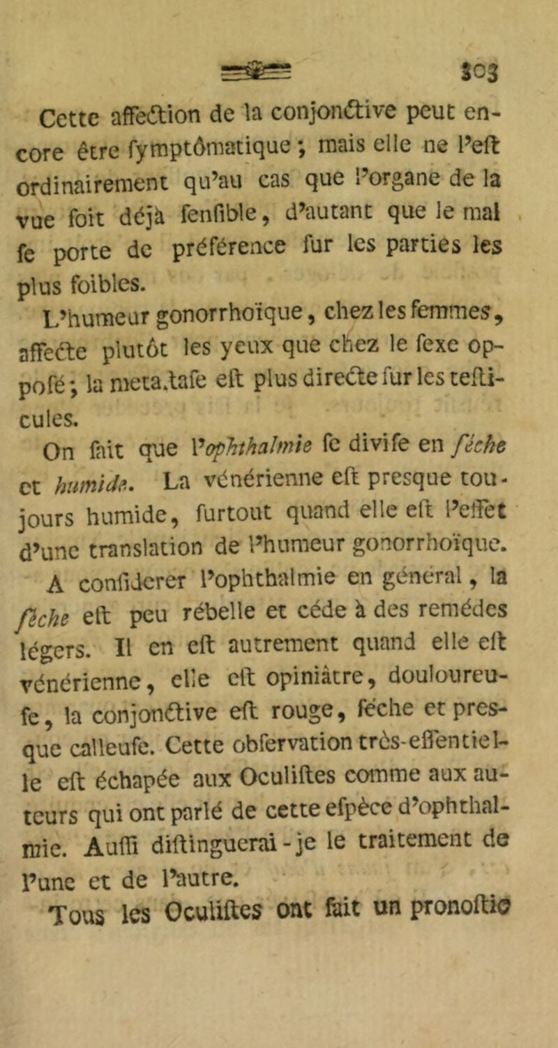 S03 Cette affedion de la conjondtive peut en- core être fymptômatique *, mais elle ne l’efl: ordinairement qu’au cas que l’organe de la vue foit déjà fenfible, d’autant que le mal fe porte de préférence fur les parties les plus foibles. L’humeur gonorrhoïque, chez les femmes, afTeéle plutôt les yeux que chez le fexe op- pofé; lameta.lafe eR plus direae fur les tefli- cules. On fait que ^opJithalmie fc divife en fécke et hîtmtdfl. La vénérienne eft presque tou- jours humide, furtout quand elle eft l’elfet d’une translation de l’humeur gonorrhoïque. A confiderer l’ophthalmie en général, la fiche eft peu rébelle et cède à des remèdes légers. Il en eft autrement quand elle eft vénérienne, elle eft opiniâtre, douloureu- fe, la conjonftive eft rouge, féche et pres- que calleufe. Cette obfervation trés-eflentiel- le eft échapée aux Oculiftes comme aux au- teurs qui ont parlé de cette efpèce d’ophthal- mie. Auffi diftinguenü - je le traitement de l’une et de l’autre. Tous les Oculiftes ont fiiit un pronoftio