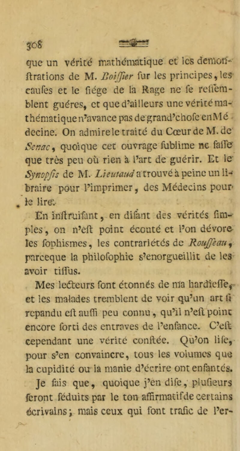 que un vérité mathén:ffltique et les denion-- ftrations de M. Botjjier fur les principes,les caufes et le fiégc de la Rage ne fe reliem- blent guércs, et que d’ailleurs une vérité ma- thématique n’avance pas de grand’chofe enMé • decine. On admirele traité du CœurdeM.de Senac^ quoique cet ouvrage fubiime ne falfe que très peu où rien k l’art de guérir. Et le Sympjls de M. a trouvé k peine un li- braire pour l’imprimer, des Médecins pour* , fe lire'. En inflruifant, en difânt des vérités Am- ples , 011 n’eft point écouté et l’on dévore, les fophismes, les contrariétés de RouJJeau^ pnreeque la philofophie s’enorgueillit de les avoir tilfus. Mes ledreurs font étonnés de ma hardielTef et les malades tremblent de voir qu’un art li' répandu eftaufli peu connu, qu’il n’eilpoint encore fort! des entraves de l’enfance. C’elb cependant une vérité confiée. Qù’on life, pour s’en convaincre, tous les volumes que la cupidité otr la manie d’écrire ont enfantés. Je fais que, quoique j’en dife, plufieurs feront féduits par le ton affirmatif de certains écrivains; mais ceux qui font trafic de l’er-