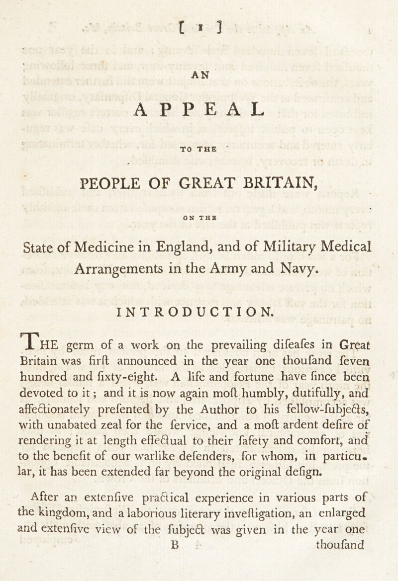 [ t ] AN APPEAL TO THE ' PEOPLE OF GREAT BRITAIN, ON THE State of Medicine in England, and of Military Medical Arrangements in the Army and Navy. INTRODUCTION. X HE germ of a work on the prevailing difeafes in Great Britain was firfh announced in the year one thoufand feven hundred and fixty-eight. A life and fortune have fince been devoted to it; and it is now again moft.humbly, dutifully, arid affeflionately prefented by the Author to his fellow-fubjefts, with unabated zeal for the fervice, and a moft ardent defire of rendering it at length effeflual to their fafety and comfort, and to the benefit of our warlike defenders, for whom, in particu* lar, it has been extended far beyond the original defign. After an extenfive practical experience in various parts of the kingdom, and a laborious literary inveftigation, an enlarged and extenfive view of the fubjefl was given in the year one B thoufand