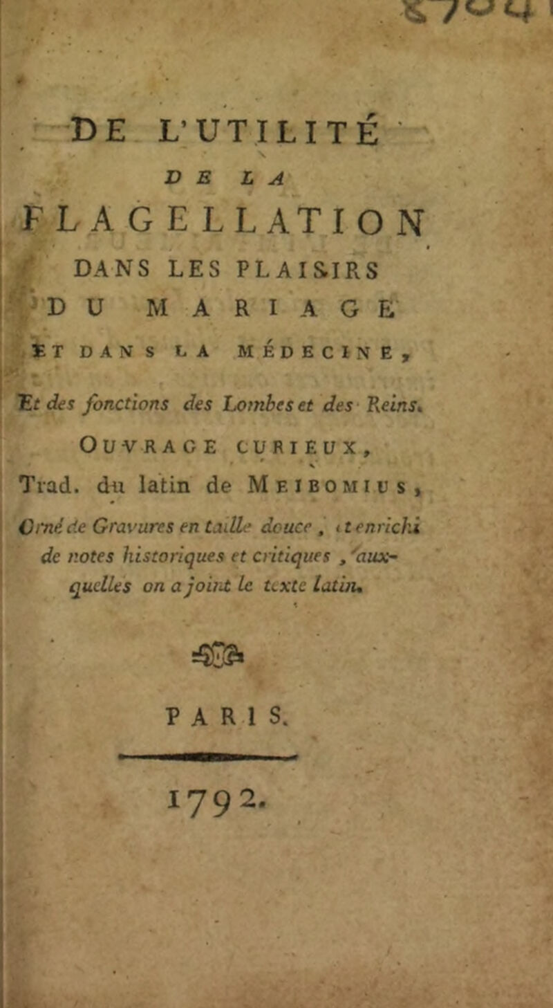 DE L’UTILITÉ DE LA FLAGELLATION DANS LES PLAIS.IRS 'DU M A R I A G E ET DANS LA MÉDECÏNE, Ef des fonctions des Lombes et des Reins, Ouvrage curieux, Trad. du latin de M e l B o m i u s , Cmè de Gravures en Luüe douce , 11 enrichi de notes historiques et critiques , ''aux- quelles on a joiiit le texte lati/u PARIS. 1792