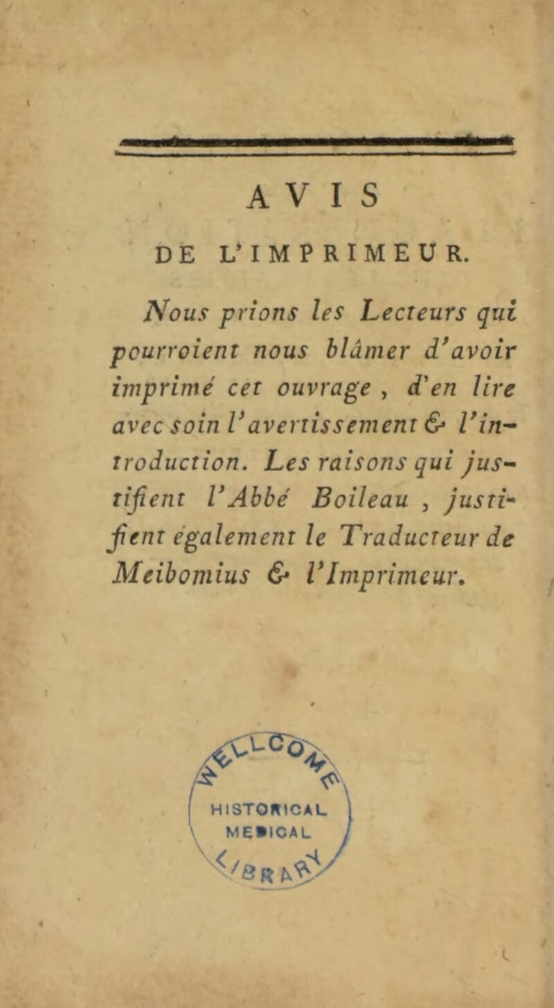 AVIS DE L* IMPRIMEUR. Nous prions les Lecteurs qui pcurroient nous blâmer d'avoir imprimé cet ouvrage , d'en lire avec soin Vavertissement & l'in-- traduction. Les raisons qui jus- tifient l'Abbé Boileau , justi- fient également le Traducteur de Meibomius & l'Imprimeur. I