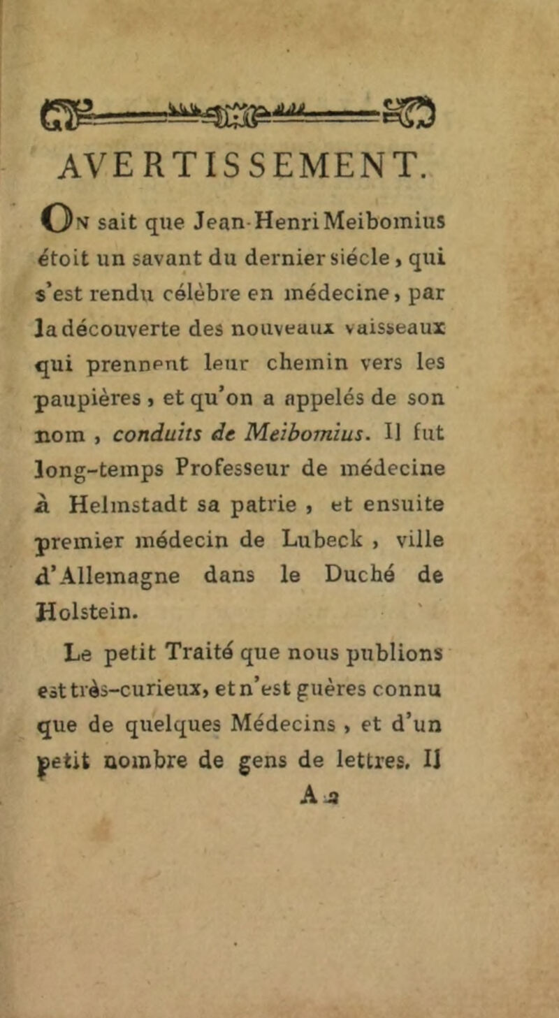 AVERTISSEMENT. On sait que Jean-Henri Meibomius étoit un savant du dernier siècle > qui s’est rendu célèbre en médecine, par la découverte des nouveaux vaisseaux qui prennent leur chemin vers les paupières , et qu’on a appelés de son nom , conduits de Meibomius. H fut long-temps Professeur de médecine à Helmstadt sa patrie , et ensuite premier médecin de Lubeck , ville d’Allemagne dans le Duché de Holstein. Le petit Traité que nous publions est très-curieux, et n’est guères connu que de quelques Médecins , et d’un |)etit nombre de gens de lettres. 11 kjt