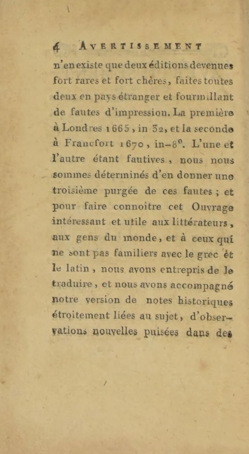 n’en existe que deux éditions devenues fort rares et fort chères, faites toutes deux en pays étranger et fournullant de fautes d’impression. La première à Londres 1665 , in Sa, et la seconde à Fraacfort 1670, in-b^. L’une et 1 autre étant fautives , nous nous sommes déterminés d’en donner une troisième purgée de ces fautes ; et pour faire connoître cet Ouvrage intéressant et utile aux littérateurs , aux gens du monde, et à ceux qui ne sont pas familiers avec le grec ét le latin , nous avons entrepris de le traduire , et nous avons accompagne notre version de notes historiques étroitement liées au sujet, d’obser- vations nouvelles puisées dans df|