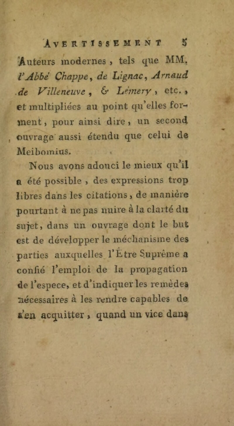 Auteurs modernes j tels que MM, VAbbé Chappe^ de Lignac, Arnaud de Villeneuve^ 6* hnnery % etc., et multipliées au point qu’elles for- ment, pour ainsi dire, un second , ouvrage aussi étendu que celui de Meibomius. Nous avons adouci le mieux qu’il Q été possible , des expressions trop libres dans les citations, de manière pourtant à ne pas nuire à la clarté du sujet, dans un ouvrage dont le but est de développer le méchanisme des parties auxquelles l’Être Suprême a confié l’emploi de la propagation de l’espece, et d’indiquer les remèdes nécessaires à les rendre capables de a’en acquitter , quand un vice dan»