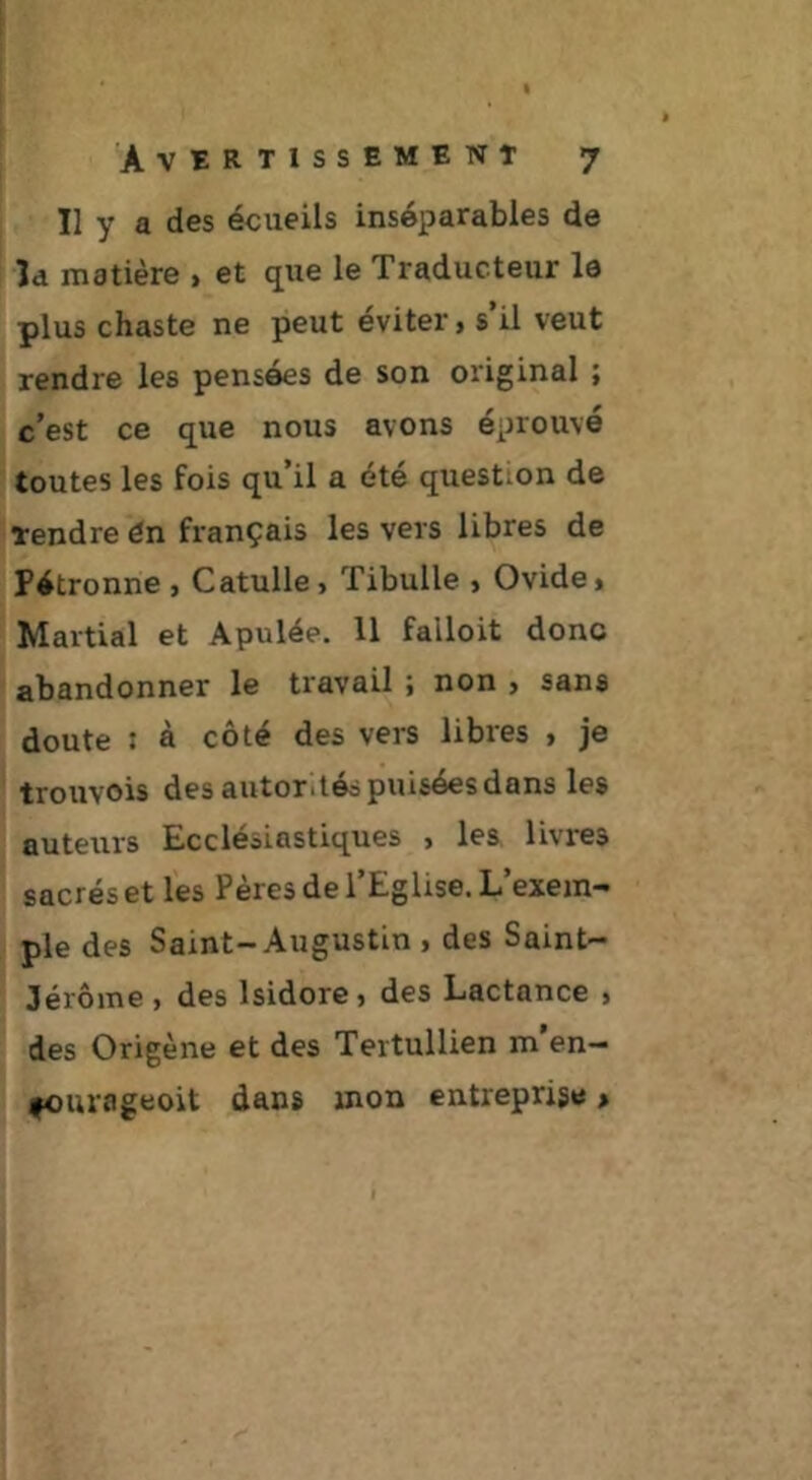 Il y a des écueils inséparables de la matière > et que le Traducteur le plus chaste ne peut éviter > s il veut rendre les pensées de son original ; c’est ce que nous avons éprouvé toutes les fois qu’il a été question de rendre én français les vers libres de Pétronne , Catulle» Tibulle > Ovide» Martial et Apulée. 11 falloit donc abandonner le travail » non » sans doute : à côté des vers libres , je trouvois des autorités puisées dans les auteurs Ecclésiastiques , les livres sacrés et les Pères de l’Eglise. L’exem- ple des Saint-Augustin , des Saint- Jérôme , des Isidore, des Lactance , des Origène et des Tertullien m’en- fourageoit dans mon entreprise >