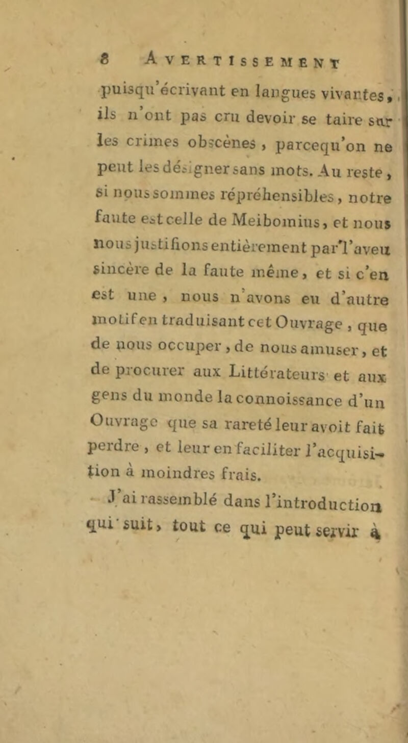 puisqu écrivant en langues vivantes» ils n ont pas cru devoir se taire sor les crimes obîcenes > parcequ'on ne peut les déijgner sans mots. Au reste, ei noussommes répréhensibles, notre faute eit celle de Meibomius, et nous nous justifions entièrement par^I’aveii sincère de la faute même, et si c’en est une , nous n’avons eu d’autre motifen traduisant cet Ouvrage , que de nous occuper, de nous amuser, et de procurer aux Littérateurs et aux gens du monde la connoissance d’im Ouviiigc que sa raretéleur avoit fait perdre , et leur en faciliter l’acquisi- tion a moindres frais. - J’ai rassemblé dans l’introduction qui'suit, tout ce qui peut servir 4