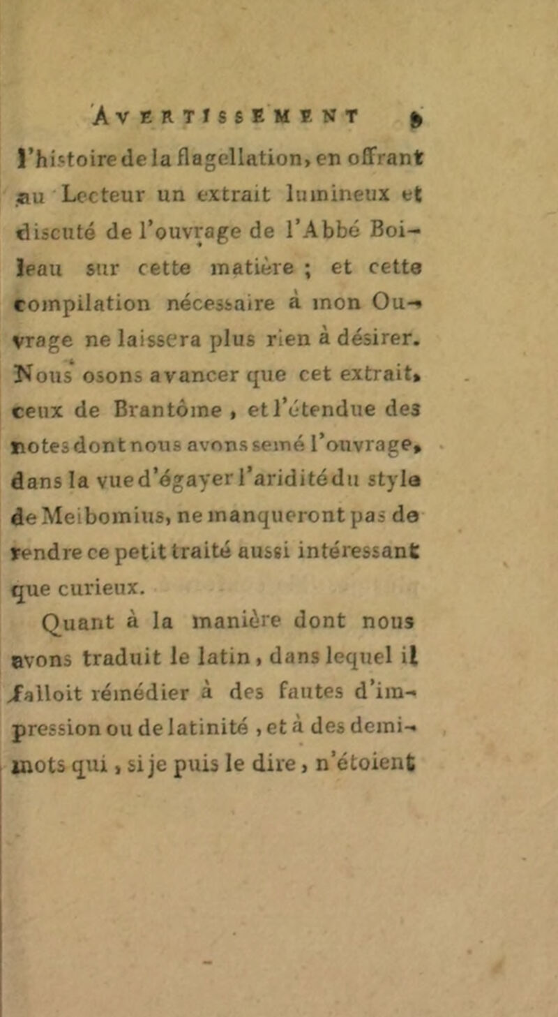 |’hi.«toire de la flagellation> en offrant au Lecteur un extrait lumineux et discute de l’ouvrage de l’Abbé Boi- leau sur cette matière ; et cette compilation nécessaire à mon Ou- vrage ne laissera plus rien à désirer. Nous osons avancer que cet extrait» ceux de Brantôme , et l’étendue des ïîotesdontnous avonssemé l’ouvrage» dans la vued’égayer i’ariditédu styla de Meibomius, ne manqueront pas de rendre ce petit traité aussi intéressant que curieux. Quant à la manière dont nous evons traduit le latin, dans lequel il /alloit remédier à des fautes d’im- pression ou de latinité , et à des demi- Miots qui, si je puis le dire, n’étoient