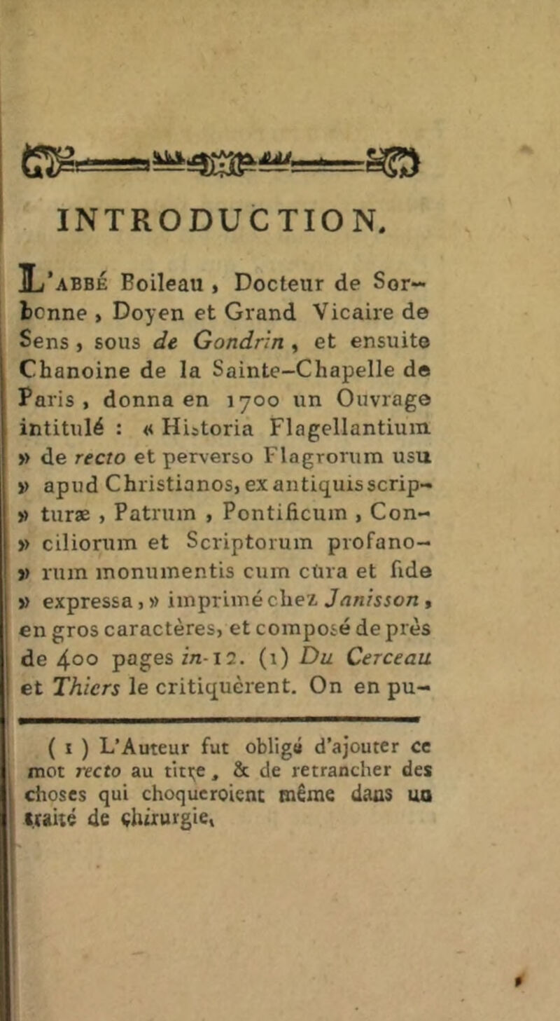 INTRODUCTION, IL’abbé Boileau , Docteur de Sor- bcnne > Doyen et Grand Vicaire de Sens , sous de Gondrin , et ensuit© Chanoine de la Sainte-Chapelle do Paris, donna en 1700 un Ouvrage intitulé : « Hiitoria Flagellantium » de recto et perverso Flagrorum usu >> apud Christianos, exantiquisscrip- » turæ , Patrum , Pontificum , Con- » ciliorum et Scriptorum profano- j) rum monumentis cum cUra et fide V expressa, » imprimé chez Janisson , en gros caractères, et composé de près de 400 pages Z/I-I2. (i) Du Cerceau et Thicrs le critiquèrent. On en pu- ( I ) L’Auteur fut obligé d’ajouter ce mot recto au titi;e, & de retrancher des l choses qui choque roicnt même dans ua I tHÛé de chirurgie, 1 l