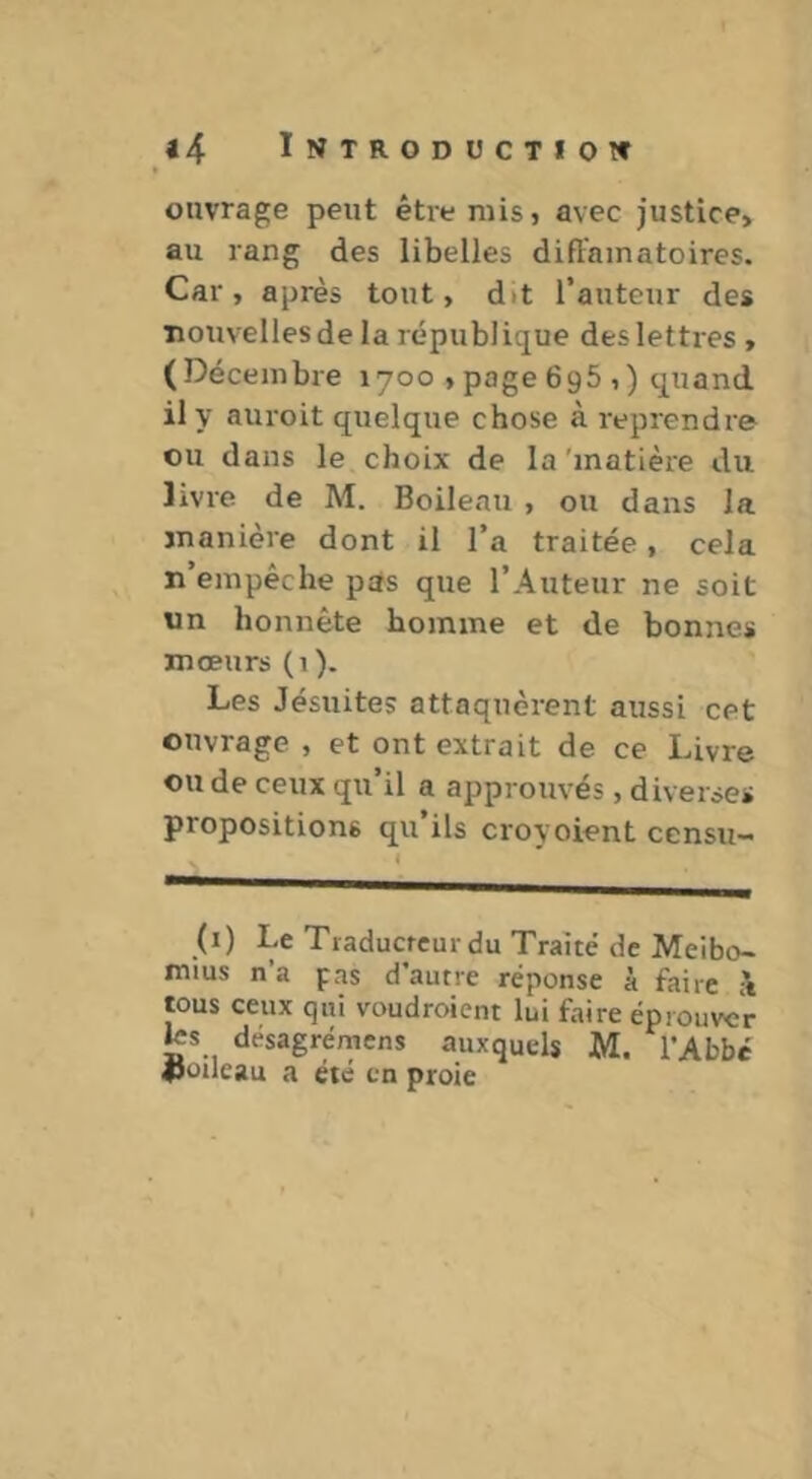 ouvrage peut être mis j avec justice, au rang des libelles diffamatoires. Car, après tout, dit Tauteur des nouvelles de la république des lettres , (Décembre 1700 , page 695 ,) quand il y auroit quelque chose à reprendre ou dans le choix de la'inatièie du livre de M. Boileau , ou dans la manière dont il l’a traitée, cela n’empêche pas que l’Auteur ne soit un honnête homme et de bonnes mœurs (1 ). Les Jésuites attaquèrent aussi cet ouvrage , et ont extrait de ce Livre ou de ceux qu’il a approuvés, diverses propositions qu’ils croyoient censu- (i) Le Traducteur du Traité de Meibo- mius n’a pas d’autre réponse à faire :\ tous ceux qui voudroient lui faire éprouver ks desagrémens auxquels M. l’Abbé iJoilcau a été en proie