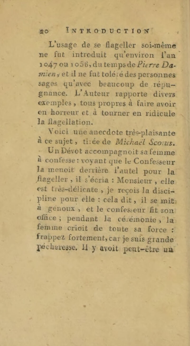 20 L’usage de se flageller soi-mème ne fut introduit qu’environ l’an 1047 ou 1 o56, du temps de Pierre Da- mien ,• et il ne fut toléié des personnes sages qu’avec beaucoup de répu- gnance. L’Auteur rapporte divers exemples , tous propres à faire avoir en horreur et à tourner en ridicule îa flagellation. Voici une anecdote très-plaisante fl ce sujet > ti;ée de Michael Sco.us, Un Dévot accompagnoit sa femme à confesse: voyant que le Confesseur la menoit derrière l’autel pour la flageller , il s’écria : Monsieur , elle est très-tlélicate , je reçois la disci- pline pour elle : cela dit, il se mit a genoux , et le confesicur fit son ofnce ; pendant la cérémonie > la femme crioit de tonte sa force : frappez fortement, car je sui's grande