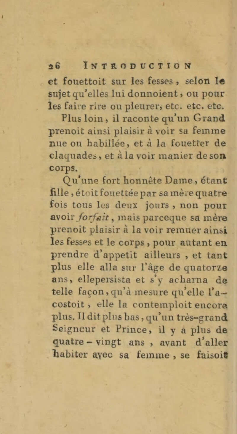 et fouettoit sur les fesses , selon le sujet qu’elles lui donnoient, ou pour les faire rire ou pleurer» etc. etc. etc. Plus loin, il raconte qu’un Grand prenoit ainsi plaisir à voir sa femme nue ou habillée, et à la fouetter de claquades, et à la voir manier de son corps. Qu’une fort honnête Dame, étant fille ,é toit fouettée par sa mère quatre fois tous les deux jours , non pour BMoiv forfait, mais pareeque sa mère prenoit plaisir à la voir remuer ainsi les fesses et le corps , pour autant en prendre d’appetit ailleurs , et tant plus elle alla sur l’âge de quatorze ans, ellepersista et s’y acharna de telle façon,qu’à mesure qu’elle l’a— costoit, elle la contemploit encore plus. 11 dit plus bas, qu’un très-grand Seigneur et Prince, il y a plus de quatre - vingt ans , avant d’aller tabiter avec sa femme , se faisoiS