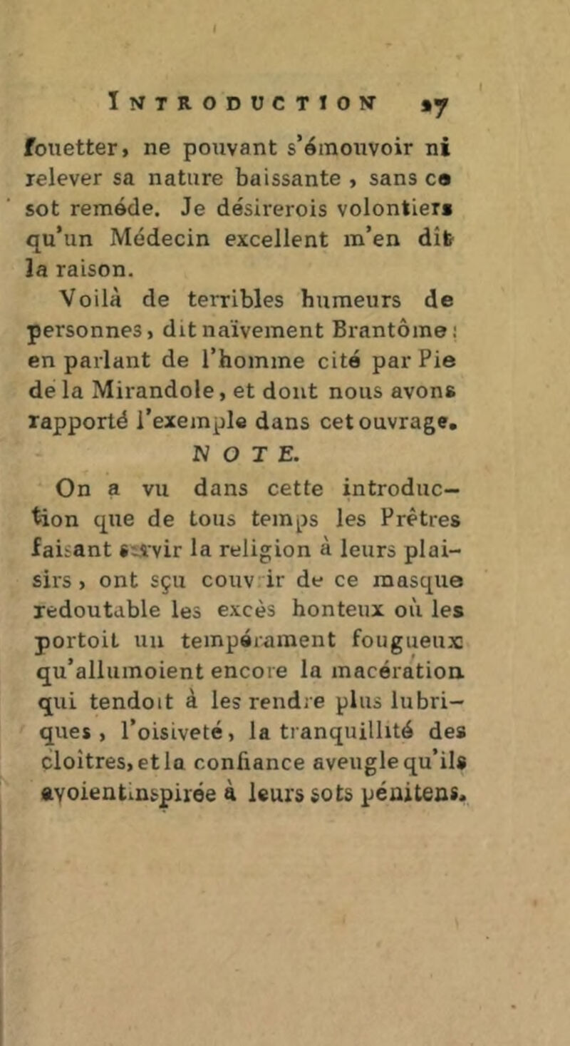 I I Imtroductiow »7 fouetter, ne pouvant s’émouvoir ni relever sa nature baissante , sans ca sot remède. Je désirerois volontiers qu’un Médecin excellent m’en dîb la raison. Voilà de terribles humeurs de personnes, dit naïvement Brantôme; en parlant de l’homme cité par Pie de la Mirandole, et dont nous avons rapporté l’exemple dans cet ouvrage. NOTE. ■“ On a vu dans cette introduc- tion que de tous temps les Prêtres faûant Süvir la religion à leurs plai- sirs , ont sçu couvrir de ce masque redoutable les excès honteux où les portoil un tempérament fougueux qu’allumoient encore la macération qui tendoit à les rendre plus lubri- ques , l’oisiveté, la tranquillité des cloîtres, et la confiance aveugle qu’ils ftvoientiuspirëe à leurs sots péuitens.