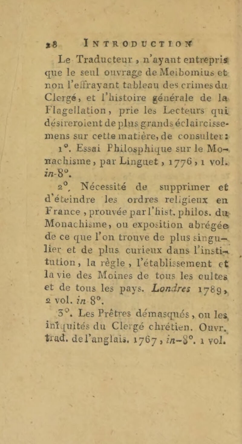 Le Traducteur , n’ayant entrepris que le seul ouvrage de Meibomius et non l’eirrayant tableau des crimes du Clergé, et l’iiistoire générale de la Flagellation , prie les Lecteurs cpii désireroient de plus grands éclaircisse- inens sur cette matière, de consulter: 1®, Essai Philosphique sur le Mo- nachisme , par Linguet, 1776,1 vol. 2®, Nécessité de supprimer et d éteindre les ordres religieux en France , prouvée par l’hist. philos, du Monachisme, ou expo.-ition abrégée de ce que l’on trouve de plus singu- lier et de plus curieux dans l’insti- tution , la règle , l’établissement et la vie des Moines de tous les cultes et de tous les pays. Londres 1789» 2 vol. in 8®. 5*^. Les Prêtres démasqués, ou les, inî.^uités du Clergé chrétien. Ouvr. trad. de l’anglais. 1767 , 1 vol.