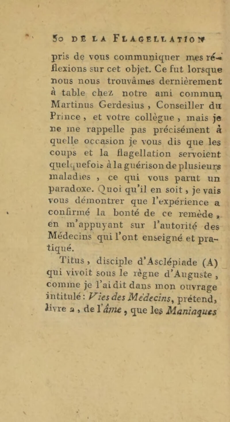 pris de vous communiquer mes ré-^ flexions sur cet objet. Ce fut lorsque nous nous trouvâmes dernièrement a table chez, notre ami commun, Martinus Gerdesius , Conseiller du Prince , et votre collègue , mais je ne me rappelle pas précisément à quelle occasion je vous dis que les coups et la flagellation servoient quelqllefoi^ à la guérison de plusieurs maladies , ce qui vous parut un paradoxe. Quoi qu’il en soit, je vais vous démontrer que l’expérience a confirmé la bonté de ce remède » en m’appuyant sur l’autorité des Médecins qui l’ont enseigné et pra- tiqué. Titus , disciple d’Asclépiade (A) qui vivoit sous le règne d’Auguste , comme je l’ai dit dans mon ouvrage intitulé: zes des Médecins ^ prétcnd> livre a , de l'âvu, que le# Maniaques