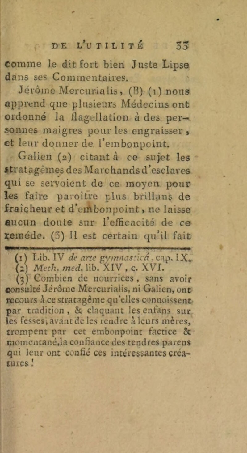 0 J comme le dit fort bien Juste Lipse dans ses Commentaires. Jérôme Mercurialis, (Tl) (i) nous apprend que plusieurs Médecins ont ordonné la llagellation à des per- sonnes maigres pour les engraisser , et leur donner de l’embonpoint. Galien (2) citant à ce sujet les stratagèmes des Marchands d’esclaves qui se sei’voient de ce moyen pour les faire paroitre plus brillans de fraîcheur et d’eirtbonpoint * ne laisse aucun doute sur l’efficacité de ce i;eméde. (5) 11 est certain qu’il fait (1) Lib. IV c/t* jr'e gym/W5.*icn.c:ip. IX.. (2) Mfch. med. lib. XlV , c. XVI. (3) Combien de nourrices , sans avoir consulté Jérôme Mercurialis, ni Galien, ont recours A ce stratagème qu’elles connoisscut par tradition , & claquant les enfans sur les fesses, avant de les rendre à leurs mères, trompent par cet embonpoint factice & Eiomciitané,la confiance des tendres parens qui leur ont confié ces intéressantes créa- tures I