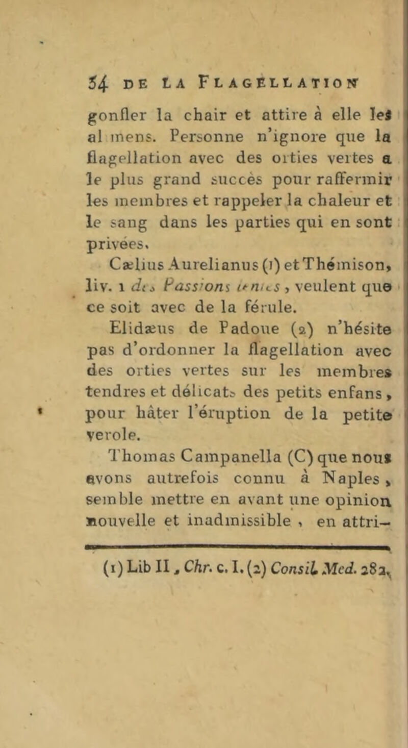 gonfler la chair et attire à elle lel al mens. Personne n’ignore que la flagellation avec des orties vertes a le plus grand succès pour raffermir ' les membres et rappeler la chaleur et le sang dans les parties qui en sont privées, Caelius Aurelianus (i) et Themison, liv. \ du Passions i^nus , veulent que • ce soit avec de la férule. Elidaeus de Padoue (2) n’hésite pas d’ordonner la flagellation avec des orties vertes sur les membre* tendres et délicats des petits enfans , pour hâter l’éruption de la petite verole. Thomas Campanella (C)que nouf avons autrefois connu à Naples > semble mettre en avant une opinion nouvelle et inadmissible , en attri- (i) Lib II, Chr. c. I. (2) ConsiL Med. a8a^