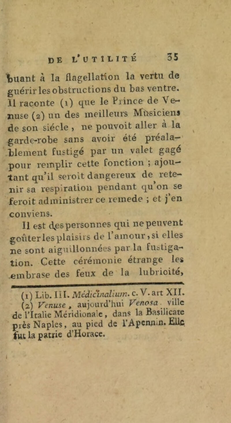 \)Uant «T la flagellation la vertu de guérir les obstructions du bas ventre. 11 raconte (i) que le Prince de Ve- ziuse ^2) un des meilleurs ^^Usiciens de son siècle , ne pouvoit aller à la garde-robe sans avoir été préala- blement fustigé par un valet gagé pour remplir cette fonction ; ajou- tant qu’il seroit dangereux de^ rete- nir sa respiration pendant qu’on se feroit administrer ce remede ; et j’en conviens. U est d^es personnes qui ne peuvent goûter les plaisirs de 1 amour jSi elles ne sont aiguillonnées par la fustiga- tion. Cette cérémonie étrange les .embrase des feux de la lubrioite> (1) Lib. lil. Médicbialium. c. V. art XII. (2) Vcnuse, aujourd’hui Vfnosa ville de l’Italie Méridionale, dans la Basilicate près Naples, au pied de l’Apennin. Elle fut la patrie d’Horacc. I