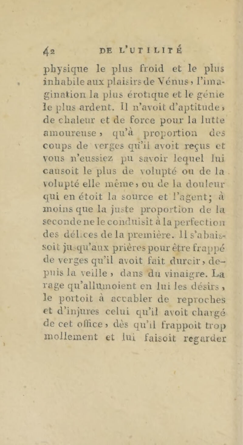 physique le plus froid et le plus inhabile aux plaisirs de Venus > l’ima- gination la plus érotique et le génie îe plus ardent. Il n’avoit d’aptitude» de chaleur et de force pour lu lutte amoureuse > qu’à proportion des coups de verges qu’il avoit reçus et vous n’eussiex pu savoir lequel lui causoit le plus de volupté ou do la volupté elle même» ou de la douleur qui en étoit la source et l’agent; à moins que la juste proportion de la seconde ne le conduisît à la perfection des délices de la première, lls’abais- soit ju_ qu’aux prières pour être frappé de verges qu’il avoit fait durcir» de- puis la veille » dans du vinaigre. La rage qu’allUmoient en lui les désirs » le portoit à accabler de reproches et d’injures celui qu’il avoit chargé de cet oRice» dès qu’il frappoit trop inolieinent et lui faisoit regarder