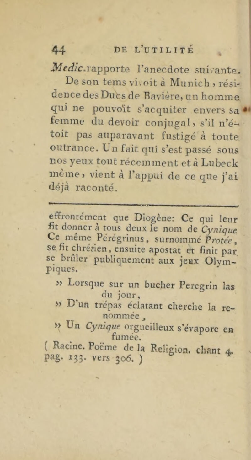 3/<’Ac.rapporte l’anecdote suivante. De son teins vivoit à Munich > rési- dence des Duts de Bavière, un homme qui ne pouvoU s’acquiter envers sa femme du devoir conjugal, s’il n’é- toit pas auparavant fustigé à toute outrance. Un fait qui s’est passé sous nos yeux tout récemment et à Lubeck meme, vient a l’appui de ce que j’ai déjà raconté. eflfrontément que Diogène: Ce qui leur fit donner à tous deux le nom de Cynique De même Peregrinus, surnommé Protée, se fit chrétien, ensuite apostat et finit par se brûler publiquement aux jeux Olym- piques. » Lorsque sur un bûcher Peregrin las du jour, » D’un trépas éclatant cherche la re- nommée J, » Un Cynique orgueilleux s’évapore en fumée. ( Racine. Poëme de la Religion, chant 4, pag. 133. vers 306. ) ^