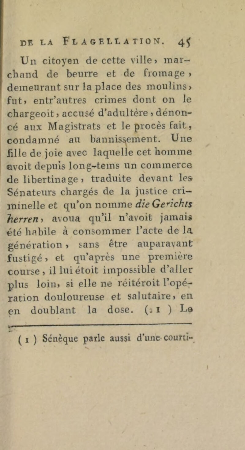 Un citoyen de cette ville > mar- chand de beurre et de fromage > demeurant sur la place des moulins> fut» entr’autres crimes dont on le chargeoit > accusé d’adultère » dénon- cé aux Magistrats et le procès fait, condamné au bannissement. Une fille de joie avec laquelle cet homme avoit depuis long-tems un commerce de libertinage » traduite devant les Sénateurs chargés de la justice cri- minelle et qu’on nomme die Genchis herretiy avoua qu’il n’avoit jamais été habile à consommer l’acte de la génération > sans être auparavant fustigé > et qu’après une première course, il luiétoit impossible d’aller plus loin, si elle ne réitéroit l’opér ration douloureuse et salutaire» en. en doublant la dose. (11 ) La