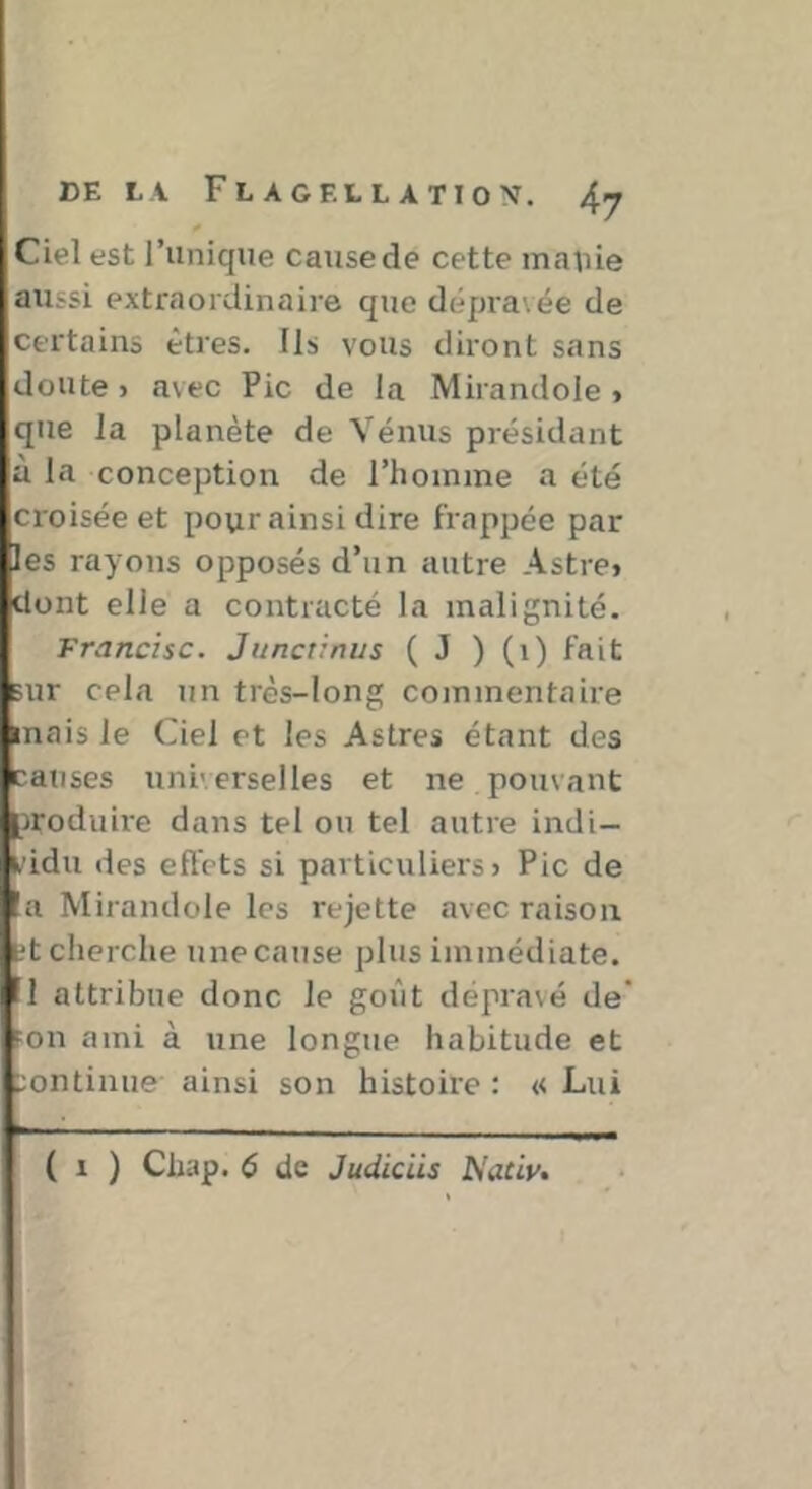 Ciel est l’unique cause de cette manie aussi extraordinaire que dépra\ée de Cfi'tains êtres. Ils vous diront sans doute > avec Pic de la Mirandole > que la planète de Vénus présidant à la conception de l’homme a été croisée et pour ainsi dire frappée par les rayons opposés d’un autre Astre» dont elle a contracté la malignité. Francise. Junctinus ( J ) (i) fait sur cela un très-long commentaire mais le Ciel et les Astres étant des causes universelles et ne pouvant jroduii'e dans tel ou tel autre indi- vidu des effets si particuliers» Pic de a Mirandole les rejette avec raison L't cherche une cause plus immédiate. I attribue donc le goût dépravé de' FOU ami à une longue habitude et ::ontinue ainsi son histoire : « Lui