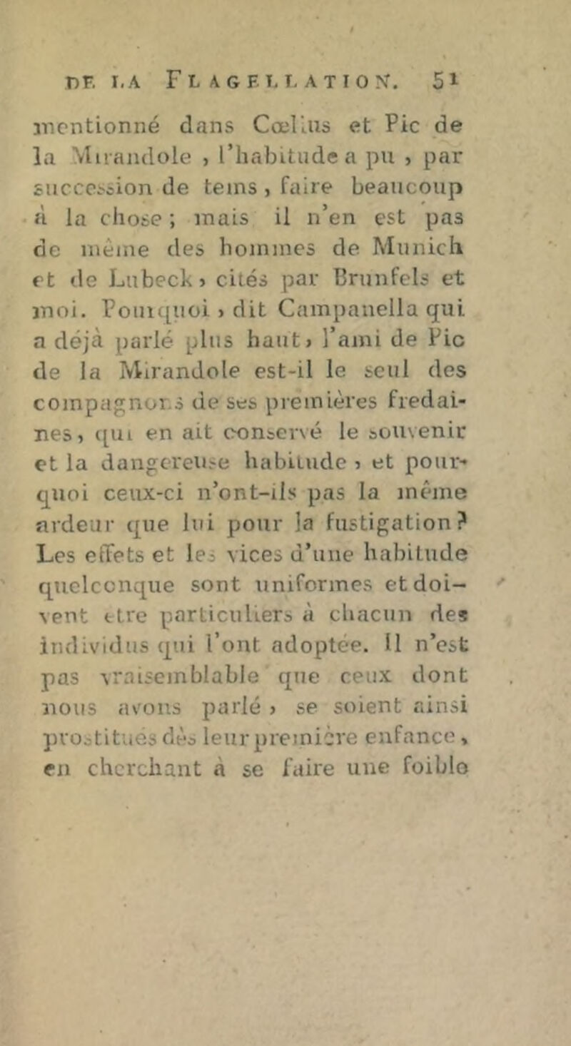 TlF. I.A F L A G F. T, r. A T I O N, 5^ jncntionné dans CœFus et Pic de la Miraiidole , l’habitude a pu , par succcscion de teins , faire beaucoup à la chose ; mais il n’en est pas de même des hommes de Munich et de Lubeck» cités par Brunfels et moi. Poni([uoi > dit Campauella qui a déjà parlé plus haut» l’ami de Pic de la Mirandole est-il le seul des compagnoi.s de ses premières fredai- nes» ([ui en ait conservé le souvenir et la dangereiife habitude » et pour- quoi ceux-ci n’ont-ils pas la même ardeur que lui pour la fustigation? Les effets et les vices d’une habitude quelconque sont uniformes et doi- vent ttre particuliers à chacun des individus qui l’ont adoptée. U n’est pas vraisemblable que ceu-x dont nous avons parlé > se soient ainsi jirootitues dès leur première enfance , en cherchant à se faire une foiblo