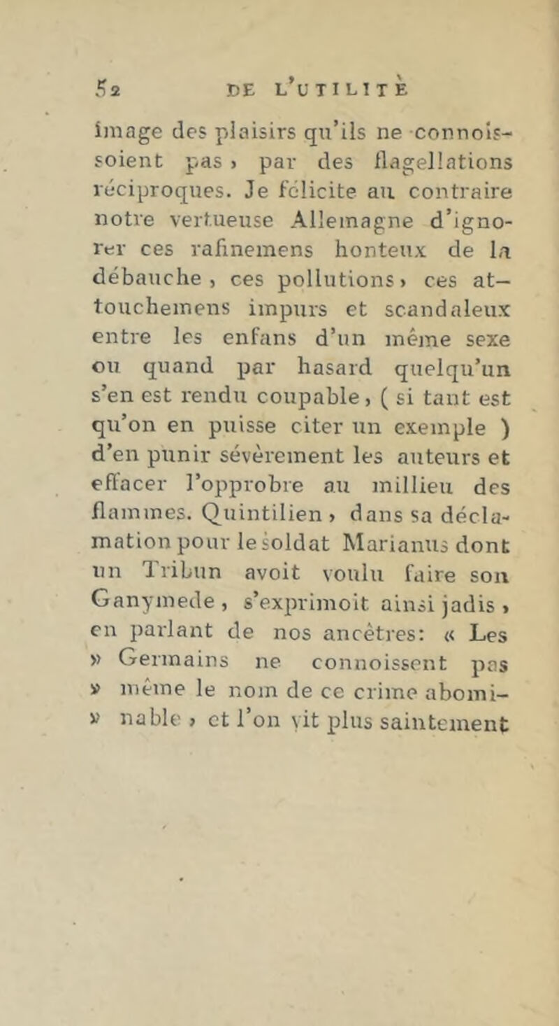 K2 de l’utilitÈ image des plaisirs qu’ils ne connols- soient pas > par des flagellations réciproques. Je félicite au contraire notre vertueuse Allemagne d’igno- rer ces rafinemens honteux de la débauche, ces pollutions, ces at— touchemens impurs et scandaleux entre les enfans d’un même sexe ou quand par hasard quelqu’un s’en est rendu coupable, ( si tant est qu’on en puisse citer un exemple ) d’en punir sévèrement les auteurs et eflacer l’opprobre au millieu des flammes. Quintilien > dans sa décla- mation pour le soldat Marianus dont un Tribun avoit voulu faire son Ganymede, s’exprimoit ainsi jadis , en parlant de nos ancêtres; « Les » Germains ne connoissont pas » même le nom de ce crime abomi-
