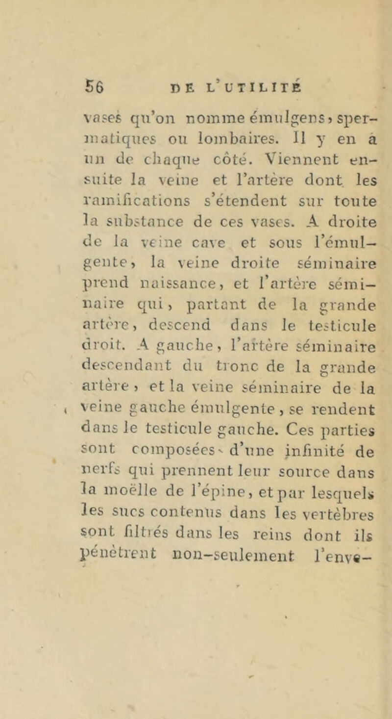 vases qn’on nomme éiniilgers» sper- matiques ou lombaires. 11 y en a un de chaque côté. Viennent en- suite la veine et l’artère dont les ramifications s’étendent sur toute la substance de ces vases. A droite de la veine cave et sous l’omul- gente, la veine droite séminaire prend naissance, et l’artère sémi- naire qui, partant de la grande artère, descend dans le testicule droit. A gauche, l’artère séminaire descendant du tronc de la gi'ande artère , et la veine séminaire de la , veine gauche émulgente , se rendent dans le testicule gauche. Ces parties sont composées' d’une infinité de nerfs qui prennent leur source dans la moelle de l’épine, et par lesquels les sucs contenus dans les vertèbres sont filtiés dans les reins dont ils pénètrent non-seulement l’enve-